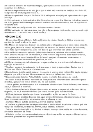 28 Também enviarei na tua frente vespas, que expulsarão de diante de ti os heveus, os
cananeus e os heteus.
29 Não os expulsarei num só ano, para que a terra não se torne em deserto, e as feras do
campo não se multipliquem contra ti.
30 Pouco a pouco os lançarei de diante de ti, até que te multipliques e possuas a terra por
herança.
31 E fixarei os teus limites desde o Mar Vermelho até o mar dos filisteus, e desde o deserto
até o rio; porque hei de entregar nas tuas mãos os moradores da terra, e tu os expulsarás
de diante de ti.
32 Não farás pacto algum com eles, nem com os seus deuses.
33 Não habitarão na tua terra, para que não te façam pecar contra mim; pois se servires os
seus deuses, certamente isso te será um laço.
»ÊXODO [24]
1 Depois disse Deus a Moisés: Subi ao Senhor, tu e Arão, Nadabe e Abiú, e setenta dos
anciãos de Israel, e adorai de longe.
2 Só Moisés se chegará ao Senhor; os, outros não se chegarão; nem o povo subirá com ele.
3 Veio, pois, Moisés e relatou ao povo todas as palavras do Senhor e todos os estatutos;
então todo o povo respondeu a uma voz: Tudo o que o Senhor tem falado faremos.
4 Então Moisés escreveu todas as palavras do Senhor e, tendo-se levantado de manhã
cedo, edificou um altar ao pé do monte, e doze colunas, segundo as doze tribos de Israel,
5 e enviou certos mancebos dos filhos de Israel, os quais ofereceram holocaustos, e
sacrificaram ao Senhor sacrifícios pacíficos, de bois.
6 E Moisés tomou a metade do sangue, e a pôs em bacias; e a outra metade do sangue
espargiu sobre o altar.
7 Também tomou o livro do pacto e o leu perante o povo; e o povo disse: Tudo o que o
Senhor tem falado faremos, e obedeceremos.
8 Então tomou Moisés aquele sangue, e espargiu-o sobre o povo e disse: Eis aqui o sangue
do pacto que o Senhor tem feito convosco no tocante a todas estas coisas.
9 Então subiram Moisés e Arão, Nadabe e Abiú, e setenta dos anciãos de Israel,
10 e viram o Deus de Israel, e debaixo de seus pés havia como que uma calçada de pedra
de safira, que parecia com o próprio céu na sua pureza.
11 Deus, porém, não estendeu a sua mão contra os nobres dos filhos de Israel; eles viram a
Deus, e comeram e beberam.
12 Depois disse o Senhor a Moisés: Sobe a mim ao monte, e espera ali; e dar-te-ei tábuas
de pedra, e a lei, e os mandamentos que tenho escrito, para lhos ensinares.
13 E levantando-se Moisés com Josué, seu servidor, subiu ao monte de Deus,
14 tendo dito aos anciãos: Esperai-nos aqui, até que tornemos a vós; eis que Arão e Hur
ficam convosco; quem tiver alguma questão, se chegará a eles.
15 E tendo Moisés subido ao monte, a nuvem cobriu o monte.
16 Também a glória do Senhor repousou sobre o monte Sinai, e a nuvem o cobriu por seis
dias; e ao sétimo dia, do meio da nuvem, Deus chamou a Moisés.
17 Ora, a aparência da glória do Senhor era como um fogo consumidor no cume do monte,
aos olhos dos filhos de Israel.
18 Moisés, porém, entrou no meio da nuvem, depois que subiu ao monte; e Moisés esteve
no monte quarenta dias e quarenta noites.
- 91 -
 