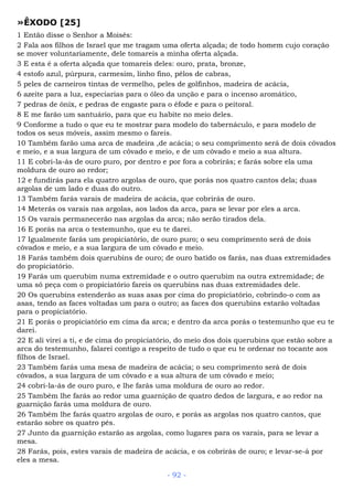 »ÊXODO [25]
1 Então disse o Senhor a Moisés:
2 Fala aos filhos de Israel que me tragam uma oferta alçada; de todo homem cujo coração
se mover voluntariamente, dele tomareis a minha oferta alçada.
3 E esta é a oferta alçada que tomareis deles: ouro, prata, bronze,
4 estofo azul, púrpura, carmesim, linho fino, pêlos de cabras,
5 peles de carneiros tintas de vermelho, peles de golfinhos, madeira de acácia,
6 azeite para a luz, especiarias para o óleo da unção e para o incenso aromático,
7 pedras de ônix, e pedras de engaste para o éfode e para o peitoral.
8 E me farão um santuário, para que eu habite no meio deles.
9 Conforme a tudo o que eu te mostrar para modelo do tabernáculo, e para modelo de
todos os seus móveis, assim mesmo o fareis.
10 Também farão uma arca de madeira ,de acácia; o seu comprimento será de dois côvados
e meio, e a sua largura de um côvado e meio, e de um côvado e meio a sua altura.
11 E cobri-la-ás de ouro puro, por dentro e por fora a cobrirás; e farás sobre ela uma
moldura de ouro ao redor;
12 e fundirás para ela quatro argolas de ouro, que porás nos quatro cantos dela; duas
argolas de um lado e duas do outro.
13 Também farás varais de madeira de acácia, que cobrirás de ouro.
14 Meterás os varais nas argolas, aos lados da arca, para se levar por eles a arca.
15 Os varais permanecerão nas argolas da arca; não serão tirados dela.
16 E porás na arca o testemunho, que eu te darei.
17 Igualmente farás um propiciatório, de ouro puro; o seu comprimento será de dois
côvados e meio, e a sua largura de um côvado e meio.
18 Farás também dois querubins de ouro; de ouro batido os farás, nas duas extremidades
do propiciatório.
19 Farás um querubim numa extremidade e o outro querubim na outra extremidade; de
uma só peça com o propiciatório fareis os querubins nas duas extremidades dele.
20 Os querubins estenderão as suas asas por cima do propiciatório, cobrindo-o com as
asas, tendo as faces voltadas um para o outro; as faces dos querubins estarão voltadas
para o propiciatório.
21 E porás o propiciatório em cima da arca; e dentro da arca porás o testemunho que eu te
darei.
22 E ali virei a ti, e de cima do propiciatório, do meio dos dois querubins que estão sobre a
arca do testemunho, falarei contigo a respeito de tudo o que eu te ordenar no tocante aos
filhos de Israel.
23 Também farás uma mesa de madeira de acácia; o seu comprimento será de dois
côvados, a sua largura de um côvado e a sua altura de um côvado e meio;
24 cobri-la-ás de ouro puro, e lhe farás uma moldura de ouro ao redor.
25 Também lhe farás ao redor uma guarnição de quatro dedos de largura, e ao redor na
guarnição farás uma moldura de ouro.
26 Também lhe farás quatro argolas de ouro, e porás as argolas nos quatro cantos, que
estarão sobre os quatro pés.
27 Junto da guarnição estarão as argolas, como lugares para os varais, para se levar a
mesa.
28 Farás, pois, estes varais de madeira de acácia, e os cobrirás de ouro; e levar-se-á por
eles a mesa.
- 92 -
 