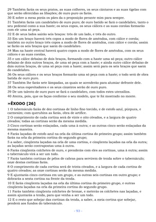 29 Também farás os seus pratos, as suas colheres, os seus cântaros e as suas tigelas com
que serão oferecidas as libações; de ouro puro os farás.
30 E sobre a mesa porás os pães da o proposição perante mim para sempre.
31 Também farás um candelabro de ouro puro; de ouro batido se fará o candelabro, tanto o
seu pedestal como a sua haste; os seus copos, os seus cálices e as suas corolas formarão
com ele uma só peça.
32 E de seus lados sairão seis braços: três de um lado, e três do outro.
33 Em um braço haverá três copos a modo de flores de amêndoa, com cálice e corola;
também no outro braço três copos a modo de flores de amêndoa, com cálice e corola; assim
se farão os seis braços que saem do candelabro.
34 Mas na haste central haverá quatro copos a modo de flores de amêndoa, com os seus
cálices e as suas corolas,
35 e um cálice debaixo de dois braços, formando com a haste uma só peça; outro cálice
debaixo de dois outros braços, de uma só peça com a haste; e ainda outro cálice debaixo de
dois outros braços, de uma só peça com a haste; assim será para os seis braços que saem
do candelabro.
36 Os seus cálices e os seus braços formarão uma só peça com a haste; o todo será de obra
batida de ouro puro.
37 Também lhe farás sete lâmpadas, as quais se acenderão para alumiar defronte dele.
38 Os seus espevitadores e os seus cinzeiros serão de ouro puro.
39 De um talento de ouro puro se fará o candelabro, com todos estes utensílios.
40 Atenta, pois, que os faças conforme o seu modelo, que te foi mostrado no monte.
»ÊXODO [26]
1 O tabernáculo farás de dez cortinas de linho fino torcido, e de estofo azul, púrpura, e
carmesim; com querubins as farás, obra de artífice.
2 O comprimento de cada cortina será de vinte e oito côvados, e a largura de quatro
côvados; todas as cortinas serão da mesma medida.
3 Cinco cortinas serão enlaçadas, cada uma à outra; e as outras cinco serão enlaçadas da
mesma maneira.
4 Farás laçadas de estofo azul na orla da última cortina do primeiro grupo; assim também
farás na orla da primeira cortina do segundo grupo;
5 a saber, cinqüenta laçadas na orla de uma cortina, e cinqüenta laçadas na orla da outra;
as laçadas serão contrapostas uma à outra.
6 Farás cinqüenta colchetes de ouro, e prenderás com eles as cortinas, uma à outra; assim
o tabernáculo virá a ser um todo.
7 Farás também cortinas de pêlos de cabras para servirem de tenda sobre o tabernáculo;
onze destas cortinas farás.
8 O comprimento de cada cortina será de trinta côvados, e a largura de cada cortina de
quatro côvados; as onze cortinas serão da mesma medida.
9 E ajuntarás cinco cortinas em um grupo, e as outras seis cortinas em outro grupo; e
dobrarás a sexta cortina na frente da tenda.
10 E farás cinqüenta laçadas na orla da última cortina do primeiro grupo, e outras
cinqüenta laçadas na orla da primeira cortina do segundo grupo.
11 Farás também cinqüenta colchetes de bronze, e meterás os colchetes nas laçadas, e
assim ajuntarás a tenda, para que venha a ser um todo.
12 E o resto que sobejar das cortinas da tenda, a saber, a meia cortina que sobejar,
penderá aos fundos do tabernáculo.
- 93 -
 