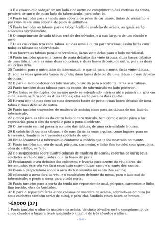 13 E o côvado que sobejar de um lado e de outro no comprimento das cortinas da tenda,
penderá de um e de outro lado do tabernáculo, para cobri-lo.
14 Farás também para a tenda uma coberta de peles de carneiros, tintas de vermelho, e
por cima desta uma coberta de peles de golfinhos.
15 Farás também as tábuas para o tabernáculo de madeira de acácia, as quais serão
colocadas verticalmente.
16 O comprimento de cada tábua será de dez côvados, e a sua largura de um côvado e
meio.
17 Duas couceiras terá cada tábua, unidas uma à outra por travessas; assim farás com
todas as tábuas do tabernáculo.
18 Ao fazeres as tábuas para o tabernáculo, farás vinte delas para o lado meridional.
19 Farás também quarenta bases de prata debaixo das vinte tábuas; duas bases debaixo
de uma tábua, para as suas duas couceiras, e duas bases debaixo de outra, para as duas
couceiras dela.
20 Também para o outro lado do tabernáculo, o que dá para o norte, farás vinte tábuas,
21 com as suas quarenta bases de prata; duas bases debaixo de uma tábua e duas debaixo
de outra.
22 E para o lado posterior do tabernáculo, o que dá para o ocidente, farás seis tábuas.
23 Farás também duas tábuas para os cantos do tabernáculo no lado posterior.
24 Por baixo serão duplas, do mesmo modo se estendendo inteiras até a primeira argola em
cima; assim se fará com as duas tábuas; elas serão para os dois cantos.
25 Haverá oito tábuas com as suas dezesseis bases de prata: duas bases debaixo de uma
tábua e duas debaixo de outra.
26 Farás também travessões de madeira de acácia; cinco para as tábuas de um lado do
tabernáculo,
27 e cinco para as tábuas do outro lado do tabernáculo, bem como o azeite para a luz,
especiarias para o óleo da unção e para o para o ocidente.
28 O travessão central passará ao meio das tábuas, de uma extremidade à outra.
29 E cobrirás de ouro as tábuas, e de ouro farás as suas argolas, como lugares para os
travessões; também os travessões cobrirás de ouro.
30 Então levantarás o tabernáculo conforme o modelo que te foi mostrado no monte.
31 Farás também um véu de azul, púrpura, carmesim, e linho fino torcido; com querubins,
obra de artífice, se fará;
32 e o suspenderás sobre quatro colunas de madeira de acácia, cobertas de ouro; seus
colchetes serão de ouro, sobre quatro bases de prata.
33 Pendurarás o véu debaixo dos colchetes, e levarás para dentro do véu a arca do
testemunho; este véu vos fará separação entre o lugar santo e o santo dos santos.
34 Porás o propiciatório sobre a arca do testemunho no santo dos santos;
35 colocarás a mesa fora do véu, e o candelabro defronte da mesa, para o lado sul do
tabernáculo; e porás a mesa para o lado norte.
36 Farás também para a porta da tenda um reposteiro de azul, púrpura, carmesim: e linho
fino torcido, obra de bordador.
37 E para o reposteiro farás cinco colunas de madeira de acácia, cobrindo-as de ouro (os
seus colchetes também serão de ouro), e para elas fundirás cinco bases de bronze.
»ÊXODO [27]
1 Farás também o altar de madeira de acácia; de cinco côvados será o comprimento, de
cinco côvados a largura (será quadrado o altar), e de três côvados a altura.
- 94 -
 