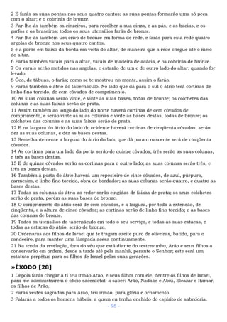 2 E farás as suas pontas nos seus quatro cantos; as suas pontas formarão uma só peça
com o altar; e o cobrirás de bronze.
3 Far-lhe-ás também os cinzeiros, para recolher a sua cinza, e as pás, e as bacias, e os
garfos e os braseiros; todos os seus utensílios farás de bronze.
4 Far-lhe-ás também um crivo de bronze em forma de rede, e farás para esta rede quatro
argolas de bronze nos seus quatro cantos,
5 e a porás em baixo da borda em volta do altar, de maneira que a rede chegue até o meio
do altar.
6 Farás também varais para o altar, varais de madeira de acácia, e os cobrirás de bronze.
7 Os varais serão metidos nas argolas, e estarão de um e de outro lado do altar, quando for
levado.
8 Ôco, de tábuas, o farás; como se te mostrou no monte, assim o farão.
9 Farás também o átrio do tabernáculo. No lado que dá para o sul o átrio terá cortinas de
linho fino torcido, de cem côvados de comprimento.
10 As suas colunas serão vinte, e vinte as suas bases, todas de bronze; os colchetes das
colunas e as suas faixas serão de prata.
11 Assim também ao longo do lado do norte haverá cortinas de cem côvados de
comprimento, e serão vinte as suas colunas e vinte as bases destas, todas de bronze; os
colchetes das colunas e as suas faixas serão de prata.
12 E na largura do átrio do lado do ocidente haverá cortinas de cinqüenta côvados; serão
dez as suas colunas, e dez as bases destas.
13 Semelhantemente a largura do átrio do lado que dá para o nascente será de cinqüenta
côvados.
14 As cortinas para um lado da porta serão de quinze côvados; três serão as suas colunas,
e três as bases destas.
15 E de quinze côvados serão as cortinas para o outro lado; as suas colunas serão três, e
três as bases destas.
16 Também à porta do átrio haverá um reposteiro de vinte côvados, de azul, púrpura,
carmesim, e linho fino torcido, obra de bordador; as suas colunas serão quatro, e quatro as
bases destas.
17 Todas as colunas do átrio ao redor serão cingidas de faixas de prata; os seus colchetes
serão de prata, porém as suas bases de bronze.
18 O comprimento do átrio será de cem côvados, e a largura, por toda a extensão, de
cinqüenta, e a altura de cinco côvados; as cortinas serão de linho fino torcido; e as bases
das colunas de bronze.
19 Todos os utensílios do tabernáculo em todo o seu serviço, e todas as suas estacas, e
todas as estacas do átrio, serão de bronze.
20 Ordenarás aos filhos de Israel que te tragam azeite puro de oliveiras, batido, para o
candeeiro, para manter uma lâmpada acesa continuamente.
21 Na tenda da revelação, fora do véu que está diante do testemunho, Arão e seus filhos a
conservarão em ordem, desde a tarde até pela manhã, perante o Senhor; este será um
estatuto perpétuo para os filhos de Israel pelas suas gerações.
»ÊXODO [28]
1 Depois farás chegar a ti teu irmão Arão, e seus filhos com ele, dentre os filhos de Israel,
para me administrarem o ofício sacerdotal; a saber: Arão, Nadabe e Abiú, Eleazar e Itamar,
os filhos de Arão.
2 Farás vestes sagradas para Arão, teu irmão, para glória e ornamento.
3 Falarás a todos os homens hábeis, a quem eu tenha enchido do espírito de sabedoria,
- 95 -
 