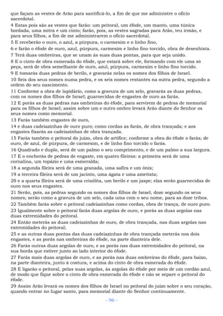 que façam as vestes de Arão para santificá-lo, a fim de que me administre o ofício
sacerdotal.
4 Estas pois são as vestes que farão: um peitoral, um éfode, um manto, uma túnica
bordada, uma mitra e um cinto; farão, pois, as vestes sagradas para Arão, teu irmão, e
para seus filhos, a fim de me administrarem o ofício sacerdotal.
5 E receberão o ouro, o azul, a púrpura, o carmesim e o linho fino,
6 e farão o éfode de ouro, azul, púrpura, carmesim e linho fino torcido, obra de desenhista.
7 Terá duas ombreiras, que se unam às suas duas pontas, para que seja unido.
8 E o cinto de obra esmerada do éfode, que estará sobre ele, formando com ele uma só
peça, será de obra semelhante de ouro, azul, púrpura, carmesim e linho fino torcido.
9 E tomarás duas pedras de berilo, e gravarás nelas os nomes dos filhos de Israel.
10 Seis dos seus nomes numa pedra, e os seis nomes restantes na outra pedra, segundo a
ordem do seu nascimento.
11 Conforme a obra de lapidário, como a gravura de um selo, gravarás as duas pedras,
com os nomes dos filhos de Israel; guarnecidas de engastes de ouro as farás.
12 E porás as duas pedras nas ombreiras do éfode, para servirem de pedras de memorial
para os filhos de Israel; assim sobre um e outro ombro levará Arão diante do Senhor os
seus nomes como memorial.
13 Farás também engastes de ouro,
14 e duas cadeiazinhas de ouro puro; como cordas as farás, de obra trançada; e aos
engastes fixarás as cadeiazinhas de obra trançada.
15 Farás também o peitoral do juízo, obra de artífice; conforme a obra do éfode o farás; de
ouro, de azul, de púrpura, de carmesim, e de linho fino torcido o farás.
16 Quadrado e duplo, será de um palmo o seu comprimento, e de um palmo a sua largura.
17 E o encherás de pedras de engaste, em quatro fileiras: a primeira será de uma
cornalina, um topázio e uma esmeralda;
18 a segunda fileira será de uma granada, uma safira e um ônix;
19 a terceira fileira será de um jacinto, uma ágata e uma ametista;
20 e a quarta fileira será de uma crisólita, um berilo e um jaspe; elas serão guarnecidas de
ouro nos seus engastes.
21 Serão, pois, as pedras segundo os nomes dos filhos de Israel, doze segundo os seus
nomes; serão como a gravura de um selo, cada uma com o seu nome, para as doze tribos.
22 Também farás sobre o peitoral cadeiazinhas como cordas, obra de trança, de ouro puro.
23 Igualmente sobre o peitoral farás duas argolas de ouro, e porás as duas argolas nas
duas extremidades do peitoral.
24 Então meterás as duas cadeiazinhas de ouro, de obra trançada, nas duas argolas nas
extremidades do peitoral;
25 e as outras duas pontas das duas cadeiazinhas de obra trançada meterás nos dois
engastes, e as porás nas ombreiras do éfode, na parte dianteira dele.
26 Farás outras duas argolas de ouro, e as porás nas duas extremidades do peitoral, na
sua borda que estiver junto ao lado interior do éfode.
27 Farás mais duas argolas de ouro, e as porás nas duas ombreiras do éfode, para baixo,
na parte dianteira, junto à costura, e acima do cinto de obra esmerada do éfode.
28 E ligarão o peitoral, pelas suas argolas, às argolas do éfode por meio de um cordão azul,
de modo que fique sobre o cinto de obra esmerada do éfode e não se separe o peitoral do
éfode.
29 Assim Arão levará os nomes dos filhos de Israel no peitoral do juízo sobre o seu coração,
quando entrar no lugar santo, para memorial diante do Senhor continuamente.
- 96 -
 