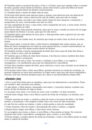 30 Também porás no peitoral do juízo o Urim e o Tumim, para que estejam sobre o coração
de Arão, quando entrar diante do Senhor; assim Arão levará o juízo dos filhos de Israel
sobre o seu coração diante do Senhor continuamente.
31 Também farás o manto do éfode todo de azul.
32 No meio dele haverá uma abertura para a cabeça; esta abertura terá um debrum de
obra tecida ao redor, como a abertura de cota de malha, para que não se rompa.
33 E nas suas abas, em todo o seu redor, farás romãs de azul, púrpura e carmesim, e
campainhas de ouro, entremeadas com elas ao redor.
34 uma campainha de ouro, e uma romã, outra campainha de ouro, e outra romã, haverá
nas abas do manto ao redor.
35 E estará sobre Arão quando ministrar, para que se ouça o sonido ao entrar ele no lugar
santo diante do Senhor e ao sair, para que ele não morra.
33 Também farás uma lâmina de ouro puro, e nela gravarás como a gravura de um selo:
SANTO AO SENHOR.
37 Pô-la-ás em um cordão azul, de maneira que esteja na mitra; bem na frente da mitra
estará.
38 E estará sobre a testa de Arão, e Arão levará a iniqüidade das coisas santas, que os
filhos de Israel consagrarem em todas as suas santas ofertas; e estará continuamente na
sua testa, para que eles sejam aceitos diante do Senhor.
39 Também tecerás a túnica enxadrezada de linho fino; bem como de linho fino farás a
mitra; e farás o cinto, obra de bordador.
40 Também para os filhos de Arão farás túnicas; e far-lhes-ás cintos; também lhes farás
tiaras, para glória e ornamento.
41 E vestirás com eles a Arão, teu irmão, e também a seus filhos, e os ungirás e
consagrarás, e os santificarás, para que me administrem o sacerdócio.
42 Faze-lhes também calções de linho, para cobrirem a carne nua; estender-se-ão desde os
lombos até as coxas.
43 E estarão sobre Arão e sobre seus filhos, quando entrarem na tenda da revelação, ou
quando chegarem ao altar para ministrar no lugar santo, para que não levem iniqüidade e
morram; isto será estatuto perpétuo para ele e para a sua descendência depois dele.
»ÊXODO [29]
1 Isto é o que lhes farás para os santificar, para que me administrem o sacerdócio: Toma
um novilho e dois carneiros sem defeito,
2 e pão ázimo, e bolos ázimos, amassados com azeite, e coscorões ázimos, untados com
azeite; de flor de farinha de trigo os farás;
3 e os porás num cesto, e os trarás no cesto, com o novilho e os dois carneiros.
4 Então farás chegar Arão e seus filhos à porta da tenda da revelação e os lavarás, com
água.
5 Depois tomarás as vestes, e vestirás a Arão da túnica e do manto do éfode, e do éfode
mesmo, e do peitoral, e lhe cingirás o éfode com o seu cinto de obra esmerada;
6 e pôr-lhe-ás a mitra na cabeça; e sobre a mitra porás a coroa de santidade;
7 então tomarás o óleo da unção e, derramando-lho sobre a cabeça, o ungirás.
8 Depois farás chegar seus filhos, e lhes farás vestir túnicas,
9 e os cingirás com cintos, a Arão e a seus filhos, e lhes atarás as tiaras. Por estatuto
perpétuo eles terão o sacerdócio; consagrarás, pois, a Arão e a seus filhos.
10 Farás chegar o novilho diante da tenda da revelação, e Arão e seus filhos porão as mãos
sobre a cabeça do novilho;
- 97 -
 