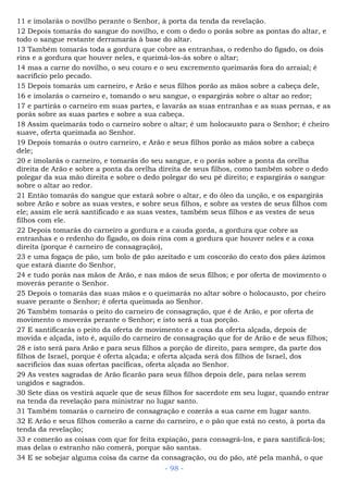 11 e imolarás o novilho perante o Senhor, à porta da tenda da revelação.
12 Depois tomarás do sangue do novilho, e com o dedo o porás sobre as pontas do altar, e
todo o sangue restante derramarás à base do altar.
13 Também tomarás toda a gordura que cobre as entranhas, o redenho do fígado, os dois
rins e a gordura que houver neles, e queimá-los-ás sobre o altar;
14 mas a carne do novilho, o seu couro e o seu excremento queimarás fora do arraial; é
sacrifício pelo pecado.
15 Depois tomarás um carneiro, e Arão e seus filhos porão as mãos sobre a cabeça dele,
16 e imolarás o carneiro e, tomando o seu sangue, o espargirás sobre o altar ao redor;
17 e partirás o carneiro em suas partes, e lavarás as suas entranhas e as suas pernas, e as
porás sobre as suas partes e sobre a sua cabeça.
18 Assim queimarás todo o carneiro sobre o altar; é um holocausto para o Senhor; é cheiro
suave, oferta queimada ao Senhor.
19 Depois tomarás o outro carneiro, e Arão e seus filhos porão as mãos sobre a cabeça
dele;
20 e imolarás o carneiro, e tomarás do seu sangue, e o porás sobre a ponta da orelha
direita de Arão e sobre a ponta da orelha direita de seus filhos, como também sobre o dedo
polegar da sua mão direita e sobre o dedo polegar do seu pé direito; e espargirás o sangue
sobre o altar ao redor.
21 Então tomarás do sangue que estará sobre o altar, e do óleo da unção, e os espargirás
sobre Arão e sobre as suas vestes, e sobre seus filhos, e sobre as vestes de seus filhos com
ele; assim ele será santificado e as suas vestes, também seus filhos e as vestes de seus
filhos com ele.
22 Depois tomarás do carneiro a gordura e a cauda gorda, a gordura que cobre as
entranhas e o redenho do fígado, os dois rins com a gordura que houver neles e a coxa
direita (porque é carneiro de consagração),
23 e uma fogaça de pão, um bolo de pão azeitado e um coscorão do cesto dos pães ázimos
que estará diante do Senhor,
24 e tudo porás nas mãos de Arão, e nas mãos de seus filhos; e por oferta de movimento o
moverás perante o Senhor.
25 Depois o tomarás das suas mãos e o queimarás no altar sobre o holocausto, por cheiro
suave perante o Senhor; é oferta queimada ao Senhor.
26 Também tomarás o peito do carneiro de consagração, que é de Arão, e por oferta de
movimento o moverás perante o Senhor; e isto será a tua porção.
27 E santificarás o peito da oferta de movimento e a coxa da oferta alçada, depois de
movida e alçada, isto é, aquilo do carneiro de consagração que for de Arão e de seus filhos;
28 e isto será para Arão e para seus filhos a porção de direito, para sempre, da parte dos
filhos de Israel, porque é oferta alçada; e oferta alçada será dos filhos de Israel, dos
sacrifícios das suas ofertas pacíficas, oferta alçada ao Senhor.
29 As vestes sagradas de Arão ficarão para seus filhos depois dele, para nelas serem
ungidos e sagrados.
30 Sete dias os vestirá aquele que de seus filhos for sacerdote em seu lugar, quando entrar
na tenda da revelação para ministrar no lugar santo.
31 Também tomarás o carneiro de consagração e cozerás a sua carne em lugar santo.
32 E Arão e seus filhos comerão a carne do carneiro, e o pão que está no cesto, à porta da
tenda da revelação;
33 e comerão as coisas com que for feita expiação, para consagrá-los, e para santificá-los;
mas delas o estranho não comerá, porque são santas.
34 E se sobejar alguma coisa da carne da consagração, ou do pão, até pela manhã, o que
- 98 -
 
