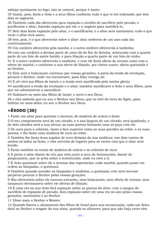 sobejar queimarás no fogo; não se comerá, porque é santo.
35 Assim, pois, farás a Arão e a seus filhos conforme tudo o que te hei ordenado; por sete
dias os sagrarás.
36 Também cada dia oferecerás para expiação o novilho de sacrifício pelo pecado; e
purificarás o altar, fazendo expiação por ele; e o ungirás para santificá-lo.
37 Sete dias farás expiação pelo altar, e o santificarás; e o altar será santíssimo; tudo o que
tocar o altar será santo.
38 Isto, pois, é o que oferecerás sobre o altar: dois cordeiros de um ano cada dia
continuamente.
39 Um cordeiro oferecerás pela manhã, e o outro cordeiro oferecerás à tardinha;
40 com um cordeiro a décima parte de uma efa de flor de farinha, misturada com a quarta
parte de um him de azeite batido, e para libação a quarta parte de um him de vinho.
41 E o outro cordeiro oferecerás à tardinha, e com ele farás oferta de cereais como com a
oferta da manhã, e conforme a sua oferta de libação, por cheiro suave; oferta queimada é
ao Senhor.
42 Este será o holocausto contínuo por vossas gerações, à porta da tenda da revelação,
perante o Senhor, onde vos encontrarei, para falar contigo ali.
43 E ali virei aos filhos de Israel; e a tenda será santificada pela minha glória;
44 santificarei a tenda da revelação e o altar; também santificarei a Arão e seus filhos, para
que me administrem o sacerdócio.
45 Habitarei no meio dos filhos de Israel, e serei o seu Deus;
46 e eles saberão que eu sou o Senhor seu Deus, que os tirei da terra do Egito, para
habitar no meio deles; eu sou o Senhor seu Deus.
»ÊXODO [30]
1 Farás um altar para queimar o incenso; de madeira de acácia o farás.
2 O seu comprimento será de um côvado, e a sua largura de um côvado; será quadrado; e
de dois côvados será a sua altura; as suas pontas formarão uma só peça com ele.
3 De ouro puro o cobrirás, tanto a face superior como as suas paredes ao redor, e as suas
pontas; e lhe farás uma moldura de ouro ao redor.
4 Também lhe farás duas argolas de ouro debaixo da sua moldura; nos dois cantos de
ambos os lados as farás; e elas servirão de lugares para os varais com que o altar será
levado.
5 Farás também os varais de madeira de acácia e os cobrirás de ouro.
6 E porás o altar diante do véu que está junto à arca do testemunho, diante do
propiciatório, que se acha sobre o testemunho, onde eu virei a ti.
7 E Arão queimará sobre ele o incenso das especiarias; cada manhã, quando puser em
ordem as lâmpadas, o queimará.
8 Também quando acender as lâmpadas à tardinha, o queimará; este será incenso
perpétuo perante o Senhor pelas vossas gerações.
9 Não oferecereis sobre ele incenso estranho, nem holocausto, nem oferta de cereais; nem
tampouco derramareis sobre ele ofertas de libação.
10 E uma vez no ano Arão fará expiação sobre as pontas do altar; com o sangue do
sacrifício de expiação de pecado, fará expiação sobre ele uma vez no ano pelas vossas
gerações; santíssimo é ao Senhor.
11 Disse mais o Senhor a Moisés:
12 Quando fizeres o alistamento dos filhos de Israel para sua enumeração, cada um deles
dará ao Senhor o resgate da sua alma, quando os alistares; para que não haja entre eles
- 99 -
 