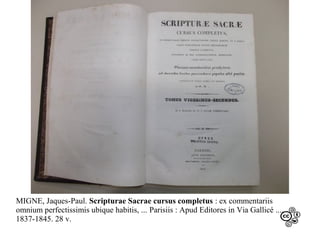 MIGNE, Jaques-Paul. Scripturae Sacrae cursus completus : ex commentariis
omnium perfectissimis ubique habitis, ... Parisiis : Apud Editores in Via Gallicé ...,
1837-1845. 28 v.

 