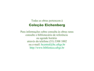 Todas as obras pertencem à

Coleção Eichenberg
Para informações sobre consulta às obras raras
consulte o bibliotecário de referência
ou agende horário
através do telefone (51) 3308 1002
ou e-mail: bcentral@bc.ufrgs.br
http://www.biblioteca.ufrgs.br

 
