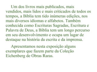 Um dos livros mais publicados, mais
vendidos, mais lidos e mais criticados de todos os
tempos, a Bíblia tem tido inúmeras edições, nos
mais diversos idiomas e alfabetos. Também
conhecida como Escrituras Sagradas, Escritura e
Palavra de Deus, a Bíblia tem um longo percurso
em seu desenvolvimento e ocupa um lugar de
destaque na história da escrita e da imprensa.
Apresentamos nesta exposição alguns
exemplares que fazem parte da Coleção
Eichenberg de Obras Raras.

 