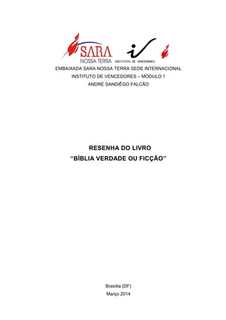 EMBAIXADA SARA NOSSA TERRA SEDE INTERNACIONAL
INSTITUTO DE VENCEDORES – MÓDULO 1
ANDRÉ SANDIÊGO FALCÃO
RESENHA DO LIVRO
“BÍBLIA VERDADE OU FICÇÃO”
Brasília (DF)
Março 2014
 