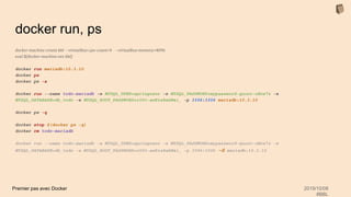 Premier pas avec Docker 2019/10/08
#BBL
docker run, ps
docker-machine create bbl --virtualbox-cpu-count=4 --virtualbox-memory=4096
eval $(docker-machine env bbl)
docker run mariadb:10.3.10
docker ps
docker ps -a
docker run --name todo-mariadb -e MYSQL_USER=springuser -e MYSQL_PASSWORD=mypassword-quoor-uHoe7z -e
MYSQL_DATABASE=db_todo -e MYSQL_ROOT_PASSWORD=r00t-aeKie8ahWai_ -p 3306:3306 mariadb:10.3.10
docker ps -q
docker stop $(docker ps -q)
docker rm todo-mariadb
docker run --name todo-mariadb -e MYSQL_USER=springuser -e MYSQL_PASSWORD=mypassword-quoor-uHoe7z -e
MYSQL_DATABASE=db_todo -e MYSQL_ROOT_PASSWORD=r00t-aeKie8ahWai_ -p 3306:3306 -d mariadb:10.3.10
 
