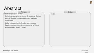 Premier pas avec Docker 2019/10/08
#BBL
Abstract
Premiers pas avec Docker
Il s’agit dans un premier temps de présenter Docker,
ses cas d’usage et quelques bonnes pratiques
d’utilisation.
Le but est de présenter Docker, son mode de
fonctionnement et son écosystème. Ce qu’il peut
apporter et les pièges à éviter
To Do
Français English
 