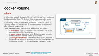 Premier pas avec Docker 2019/10/08
#BBL
sources : https://docs.docker.com/storage/volumes/
https://hub.docker.com/_/mariadb
volume
A volume is a specially-designated directory within one or more containers
that bypasses the Union File System. Volumes are designed to persist
data, independent of the container’s life cycle. Docker therefore never
automatically delete volumes when you remove a container, nor will it
“garbage collect” volumes that are no longer referenced by a container.
Also known as: data volume
There are three types of volumes: host, anonymous, and named:
● A host volume lives on the Docker host’s filesystem and can be
accessed from within the container.
● A named volume is a volume which Docker manages where on
disk the volume is created, but it is given a name.
● An anonymous volume is similar to a named volume, however, it
can be difficult, to refer to the same volume over time when it is an
anonymous volumes. Docker handle where the files are stored.
docker volume
I. Reminder : Docker
- XX:00
 