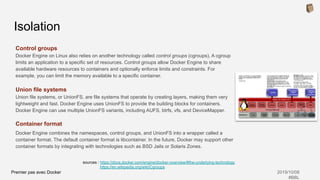 Premier pas avec Docker 2019/10/08
#BBL
Control groups
Docker Engine on Linux also relies on another technology called control groups (cgroups). A cgroup
limits an application to a specific set of resources. Control groups allow Docker Engine to share
available hardware resources to containers and optionally enforce limits and constraints. For
example, you can limit the memory available to a specific container.
Union file systems
Union file systems, or UnionFS, are file systems that operate by creating layers, making them very
lightweight and fast. Docker Engine uses UnionFS to provide the building blocks for containers.
Docker Engine can use multiple UnionFS variants, including AUFS, btrfs, vfs, and DeviceMapper.
Container format
Docker Engine combines the namespaces, control groups, and UnionFS into a wrapper called a
container format. The default container format is libcontainer. In the future, Docker may support other
container formats by integrating with technologies such as BSD Jails or Solaris Zones.
Isolation
sources : https://docs.docker.com/engine/docker-overview/#the-underlying-technology
https://en.wikipedia.org/wiki/Cgroups
 