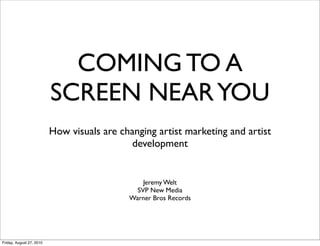 COMING TO A
                          SCREEN NEAR YOU
                          How visuals are changing artist marketing and artist
                                             development


                                                Jeremy Welt
                                              SVP New Media
                                            Warner Bros Records




Friday, August 27, 2010
 