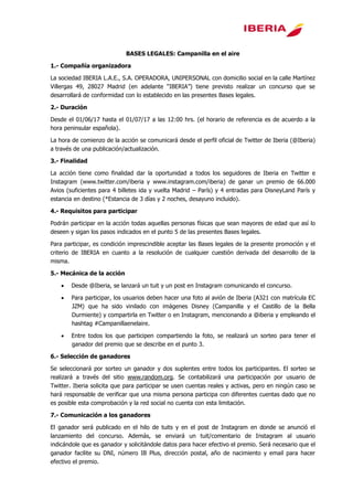 BASES LEGALES: Campanilla en el aire
1.- Compañía organizadora
La sociedad IBERIA L.A.E., S.A. OPERADORA, UNIPERSONAL con domicilio social en la calle Martínez
Villergas 49, 28027 Madrid (en adelante “IBERIA”) tiene previsto realizar un concurso que se
desarrollará de conformidad con lo establecido en las presentes Bases legales.
2.- Duración
Desde el 01/06/17 hasta el 01/07/17 a las 12:00 hrs. (el horario de referencia es de acuerdo a la
hora peninsular española).
La hora de comienzo de la acción se comunicará desde el perfil oficial de Twitter de Iberia (@Iberia)
a través de una publicación/actualización.
3.- Finalidad
La acción tiene como finalidad dar la oportunidad a todos los seguidores de Iberia en Twitter e
Instagram (www.twitter.com/iberia y www.instagram.com/iberia) de ganar un premio de 66.000
Avios (suficientes para 4 billetes ida y vuelta Madrid – París) y 4 entradas para DisneyLand París y
estancia en destino (*Estancia de 3 días y 2 noches, desayuno incluido).
4.- Requisitos para participar
Podrán participar en la acción todas aquellas personas físicas que sean mayores de edad que así lo
deseen y sigan los pasos indicados en el punto 5 de las presentes Bases legales.
Para participar, es condición imprescindible aceptar las Bases legales de la presente promoción y el
criterio de IBERIA en cuanto a la resolución de cualquier cuestión derivada del desarrollo de la
misma.
5.- Mecánica de la acción
 Desde @Iberia, se lanzará un tuit y un post en Instagram comunicando el concurso.
 Para participar, los usuarios deben hacer una foto al avión de Iberia (A321 con matrícula EC
JZM) que ha sido vinilado con imágenes Disney (Campanilla y el Castillo de la Bella
Durmiente) y compartirla en Twitter o en Instagram, mencionando a @iberia y empleando el
hashtag #Campanillaenelaire.
 Entre todos los que participen compartiendo la foto, se realizará un sorteo para tener el
ganador del premio que se describe en el punto 3.
6.- Selección de ganadores
Se seleccionará por sorteo un ganador y dos suplentes entre todos los participantes. El sorteo se
realizará a través del sitio www.random.org. Se contabilizará una participación por usuario de
Twitter/Instagram. Iberia solicita que para participar se usen cuentas reales y activas, pero en
ningún caso se hará responsable de verificar que una misma persona participa con diferentes
cuentas dado que no es posible esta comprobación y la red social no cuenta con esta limitación.
7.- Comunicación a los ganadores
El ganador será publicado en el hilo de tuits y en el post de Instagram en donde se anunció el
lanzamiento del concurso. Además, se enviará un tuit/comentario de Instagram al usuario
indicándole que es ganador y solicitándole datos para hacer efectivo el premio. Será necesario que el
ganador facilite su DNI, número IB Plus, dirección postal, año de nacimiento y email para hacer
efectivo el premio.
 