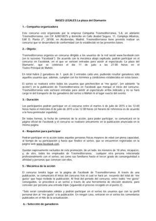 BASES LEGALES La plaza del Diamante
1.- Compañía organizadora
Este concurso está organizado por la empresa Compañía Trasmediterranea, S.A, en adelante
Trasmediterranea, con CIF A28018075 y domicilio en Calle Anabel Segura, 11, Complejo Albatros,
Edif D, Planta 2ª, 28108, en Alcobendas, Madrid. Trasmediterranea tiene previsto realizar un
concurso que se desarrollará de conformidad con lo establecido en las presentes bases.
2.- Objeto:
Trasmediterranea organiza un concurso dirigido a los usuarios de la red social www.facebook.com
(en lo sucesivo “Facebook”). De acuerdo con la mecánica abajo explicada, podrán participar en el
concurso en Facebook, en el que se sortean entradas para asistir al espectáculo ‘La plaza del
Diamante’, que se celebrará el día 11 de julio a las 21.00 horas en el
Teatro Principal de Mahón.
En total habrá 2 ganadores de 1 pack de 3 entradas cada uno, pudiendo resultar ganadores sólo
aquellos usuarios que, además, cumplan con los términos y condiciones establecidos en estas bases.
El sorteo se realizará entre todos los usuarios que pinchen/den al “me gusta”, (en adelante “la
acción”) en la publicación de Trasmediterranea en Facebook que marque el inicio del concurso.
Trasmediterranea solo sorteará entradas para asistir al espectáculo arriba indicado y no se hará
cargo ni del transporte de los ganadores del sorteo a Mahón ni al lugar exacto del evento.
3.- Duración
Los participantes podrán participar en el concurso entre el martes 6 de julio de 2015 a las 12:00
horas hasta el miércoles 8 de julio de 2015 a las 12:00 horas (el horario de referencia es de acuerdo
a la hora peninsular española).
De todas formas, la fecha de comienzo de la acción, para poder participar, se comunicará en la
página oficial de Facebook y el concurso se realizará únicamente en la publicación anunciada en la
misma página.
4.- Requisitos para participar
Podrán participar en la acción todas aquellas personas físicas mayores de edad con plena capacidad,
al tiempo de su participación y hasta que finalice el sorteo, que se encuentren registradas en la
página web www.facebook.com.
Quedan expresamente excluidos de esta promoción, de un lado, los menores de 18 años, incapaces,
y, de otro, todos los empleados de Trasmediterranea, cualquier otra persona relacionada
profesionalmente con el sorteo, así como sus familiares hasta el tercer grado de consanguinidad o
afinidad y personas que convivan con ellos.
5.- Mecánica de la acción
El concurso tendrá lugar en la página de Facebook de Trasmediterranea. A través de una
publicación, se comunicará el inicio del concurso tras el cual se hará un recuento del total de “me
gusta” que haya recibido la publicación. Al final del periodo del concurso, entre todos “me gusta”
conseguidos, se procederá a un sorteo a través de una herramienta de elección aleatoria, para
conceder por persona una entrada triple (siguiendo el proceso recogido en el punto 2).
*Solo serán considerados válidos y podrán participar en el sorteo los usuarios que con su perfil
personal den al “me gusta” a la publicación. En ningún caso, entrarán en el sorteo los comentarios
publicados en el hilo de la actualización.
6.- Selección de ganadores
 