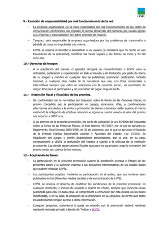 9.- Exención de responsabilidad por mal funcionamiento de la red
- La empresa organizadora no se hace responsable del mal funcionamiento de las redes de
comunicación electrónicas que impidan el normal desarrollo del concurso por causas ajenas
a la empresa y especialmente por actos externos de mala fe.
- Tampoco será responsable la empresa organizadora por los problemas de transmisión o
pérdida de datos no imputables a la misma.
- LEVEL se reserva el derecho a descalificar a un usuario (si considera que ha hecho un uso
fraudulento de la aplicación), modificar las bases legales y las fechas de inicio y fin del
concurso.
10.- Derechos de imagen
- A la aceptación del premio, el ganador otorgará su consentimiento a LEVEL para la
utilización, publicación y reproducción en todo el mundo y sin limitación, por parte de Iberia
de su imagen y nombre en cualquier tipo de publicidad, promoción publicación, incluido
Internet, o cualquier otro medio de la naturaleza que sea, con fines comerciales o
informativos siempre que estos se relacionen con la presente acción, sin reembolso de
ningún tipo para el participante y sin necesidad de pagar ninguna tarifa.
11.- Retención fiscal y fiscalidad de los premios.
- De conformidad con la normativa del Impuesto sobre la Renta de las Personas Físicas, el
premio concedido por la participación en juegos, concursos, rifas, o combinaciones
alternativas vinculadas a la venta o promoción de bienes o servicios están sujetos al mismo
existiendo la obligación de efectuar retención o ingreso a cuenta cuando el valor del premio
sea superior a 300 Euros.
- A los premios de la presente promoción, les serán de aplicación la Ley 35/2006 del Impuesto
sobre la Renta de las Personas Físicas, el Real Decreto 437/2007, por el que se aprueba su
Reglamento; Real Decreto 2069/1999, de 30 de diciembre, por el que se aprueba el Estatuto
de la Entidad Pública Empresarial Loterías y Apuestas del Estado; Ley 13/2011 de
Regulación del Juego; y demás disposiciones concordantes, por lo que, en su caso,
corresponderá a LEVEL la realización del ingreso a cuenta o la práctica de la retención
procedente. Las demás repercusiones fiscales que para los agraciados tenga la concesión del
premio serán por cuenta de los mismos.
12.- Aceptación de Bases
- La participación en la presente promoción supone la aceptación expresa e íntegra de las
presentes Bases y la sumisión expresa a las decisiones interpretativas de las citadas Bases
que pudiere efectuar LEVEL.
- Los participantes aceptan, mediante su participación en el sorteo, que sus nombres sean
publicados en los diferentes medios sociales y de comunicación de LEVEL.
- LEVEL se reserva el derecho de modificar las condiciones de la presente promoción en
cualquier momento, e incluso de anularlo o dejarlo sin efecto, siempre que concurra causa
justificada para ello. En todo caso, se compromete a comunicar por esta misma vía las bases
modificadas, o en su caso, la anulación de la promoción en su conjunto, de forma que todos
los participantes tengan acceso a dicha información.
- Cualquier pregunta, comentario o queja en relación con la promoción deberá remitirse
mediante mensaje privado a través de Twitter a LEVEL.
 