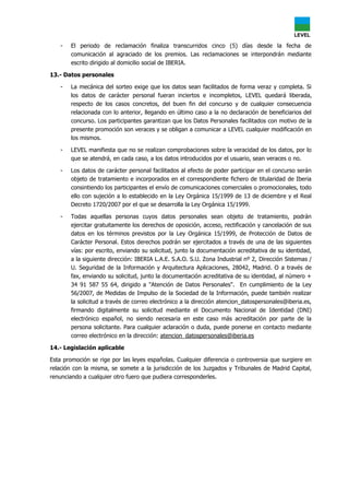 - El periodo de reclamación finaliza transcurridos cinco (5) días desde la fecha de
comunicación al agraciado de los premios. Las reclamaciones se interpondrán mediante
escrito dirigido al domicilio social de IBERIA.
13.- Datos personales
- La mecánica del sorteo exige que los datos sean facilitados de forma veraz y completa. Si
los datos de carácter personal fueran inciertos e incompletos, LEVEL quedará liberada,
respecto de los casos concretos, del buen fin del concurso y de cualquier consecuencia
relacionada con lo anterior, llegando en último caso a la no declaración de beneficiarios del
concurso. Los participantes garantizan que los Datos Personales facilitados con motivo de la
presente promoción son veraces y se obligan a comunicar a LEVEL cualquier modificación en
los mismos.
- LEVEL manifiesta que no se realizan comprobaciones sobre la veracidad de los datos, por lo
que se atendrá, en cada caso, a los datos introducidos por el usuario, sean veraces o no.
- Los datos de carácter personal facilitados al efecto de poder participar en el concurso serán
objeto de tratamiento e incorporados en el correspondiente fichero de titularidad de Iberia
consintiendo los participantes el envío de comunicaciones comerciales o promocionales, todo
ello con sujeción a lo establecido en la Ley Orgánica 15/1999 de 13 de diciembre y el Real
Decreto 1720/2007 por el que se desarrolla la Ley Orgánica 15/1999.
- Todas aquellas personas cuyos datos personales sean objeto de tratamiento, podrán
ejercitar gratuitamente los derechos de oposición, acceso, rectificación y cancelación de sus
datos en los términos previstos por la Ley Orgánica 15/1999, de Protección de Datos de
Carácter Personal. Estos derechos podrán ser ejercitados a través de una de las siguientes
vías: por escrito, enviando su solicitud, junto la documentación acreditativa de su identidad,
a la siguiente dirección: IBERIA L.A.E. S.A.O. S.U. Zona Industrial nº 2, Dirección Sistemas /
U. Seguridad de la Información y Arquitectura Aplicaciones, 28042, Madrid. O a través de
fax, enviando su solicitud, junto la documentación acreditativa de su identidad, al número +
34 91 587 55 64, dirigido a "Atención de Datos Personales". En cumplimiento de la Ley
56/2007, de Medidas de Impulso de la Sociedad de la Información, puede también realizar
la solicitud a través de correo electrónico a la dirección atencion_datospersonales@iberia.es,
firmando digitalmente su solicitud mediante el Documento Nacional de Identidad (DNI)
electrónico español, no siendo necesaria en este caso más acreditación por parte de la
persona solicitante. Para cualquier aclaración o duda, puede ponerse en contacto mediante
correo electrónico en la dirección: atencion_datospersonales@iberia.es
14.- Legislación aplicable
Esta promoción se rige por las leyes españolas. Cualquier diferencia o controversia que surgiere en
relación con la misma, se somete a la jurisdicción de los Juzgados y Tribunales de Madrid Capital,
renunciando a cualquier otro fuero que pudiera corresponderles.
 