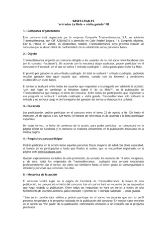 BASES LEGALES
“entradas La Mola + visita guiada” FB
1.- Compañía organizadora
Este concurso está organizado por la empresa Compañía Trasmediterranea, S.A, en adelante
Trasmediterranea, con CIF A28018075 y domicilio en Calle Anabel Segura, 11, Complejo Albatros,
Edif D, Planta 2ª, 28108, en Alcobendas, Madrid. Trasmediterranea tiene previsto realizar un
concurso que se desarrollará de conformidad con lo establecido en las presentes bases.
2.- Objeto
Trasmediterranea organiza un concurso dirigido a los usuarios de la red social www.facebook.com
(en lo sucesivo “Facebook”). De acuerdo con la mecánica abajo explicada, podrán participar en el
concurso en Facebook, en el que se sortea 1 entrada cuádruple + visita guiada para visitar La Mola.
El premio por ganador es una entrada cuádruple. En total se sorteará 1 entrada cuádruple, pudiendo
resultar ganador sólo aquel usuario que, además, cumpla con los términos y condiciones
establecidos en estas bases.
El sorteo se realizará entre todos los usuarios que respondan a la pregunta (en adelante la acción):
“¿en qué siglo se construyó la fortaleza Isabel II de La Mola?”, en la publicación de
Trasmediterranea que marque el inicio del concurso. Entre todos los participantes que respondan a
esa pregunta se sorteará 1 entrada cuádruple + visita guiada. Trasmediterranea solo sorteará la
entrada y no se hará cargo ni del transporte del ganador del sorteo a Menorca ni a La Mola.
3.- Duración
Los participantes podrán participar en el concurso entre el lunes 22 de agosto a las 12h hasta el
miércoles 24 de agosto a las 12h horas (el horario de referencia es de acuerdo a la hora peninsular
española).
De todas formas, la fecha de comienzo de la acción, para poder participar, se comunicará en la
página oficial de Facebook y el concurso se realizará únicamente en la publicación anunciada en la
misma página.
4.- Requisitos para participar
Podrán participar en la acción todas aquellas personas físicas mayores de edad con plena capacidad,
al tiempo de su participación y hasta que finalice el sorteo, que se encuentren registradas en la
página web www.facebook.com.
Quedan expresamente excluidos de esta promoción, de un lado, los menores de 18 años, incapaces,
y, de otro, todos los empleados de Trasmediterranea, cualquier otra persona relacionada
profesionalmente con el sorteo, así como sus familiares hasta el tercer grado de consanguinidad o
afinidad y personas que convivan con ellos.
5.- Mecánica de la acción
El concurso tendrá lugar en la página de Facebook de Trasmediterranea. A través de una
publicación, se comunicará el inicio del concurso tras el cual se hará un recuento de las respuestas
que haya recibido la publicación. Entre todas las respuestas se hará un sorteo a través de una
herramienta de elección aleatoria, para conceder 1 premio de 1 entrada cuádruple + visita guiada.
*Solo serán considerados válidos y podrán participar en el sorteo los usuarios que con su perfil
personal respondan a la pregunta realizada en la publicación del concurso. En ningún caso entrarán
en el sorteo los “me gusta” de la publicación, comentarios ofensivos o sin relación con la pregunta
planteada.
 