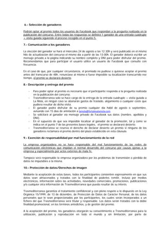 6.- Selección de ganadores
Podrán optar al premio todos los usuarios de Facebook que respondan a la pregunta realizada en la
publicación del concurso. Entre todas las respuestas se definirá 1 ganador de una entrada cuádruple
+ visita guiada siguiendo el proceso recogido en el punto 5.
7.- Comunicación a los ganadores
La elección del ganador se hará el miércoles 24 de agosto a las 12:30h y será publicado en el mismo
hilo de actualización del concurso el mismo día a partir de las 13:00h. El ganador deberá escribir un
mensaje privado a la página indicando su nombre completo y DNI para poder disfrutar del premio.
Recomendamos que para participar el usuario utilice un usuario de Facebook que consulte con
frecuencia.
En el caso de que, por cualquier circunstancia, el premiado no pudiese o quisiese aceptar el premio
antes del transcurso de 48h, renunciase al mismo o fuese imposible su localización transcurrido ese
tiempo, el premio se declarará desierto.
8.- Descripción y entrega del premio
- Para poder optar al premio es necesario que el participante responda a la pregunta realizada
en la publicación del concurso.
- Trasmediterranea solo se hace cargo de la entrega de la entrada cuádruple + visita guiada a
La Mola, en ningún caso se abonarán gastos de traslado, alojamiento o cualquier coste que
pudiera resultar de dicha visita.
- El ganador podrá disfrutar de su premio cualquier día hábil de agosto o septiembre,
avisando con 15 días de antelación a lamola@fortalesalamola.com.
- Se solicitará al ganador vía mensaje privado de Facebook sus datos (nombre, apellidos y
DNI).
- En el supuesto de que sea imposible localizar al ganador de la promoción, tal y como se
indica en el punto 7 de las presentes bases legales, el premio se declarará desierto.
- Trasmediterranea se reserva el derecho de declarar desierto un premio si ninguno de los
ganadores reclamara el premio dentro del plazo establecido en esta cláusula.
9.- Exención de responsabilidad por mal funcionamiento de la red
La empresa organizadora no se hace responsable del mal funcionamiento de las redes de
comunicación electrónicas que impidan el normal desarrollo del concurso por causas ajenas a la
empresa y especialmente por actos externos de mala fe.
Tampoco será responsable la empresa organizadora por los problemas de transmisión o pérdida de
datos no imputables a la misma.
10.- Protección de datos/Derechos de imagen
Mediante la aceptación de estas bases, todos los participantes consienten expresamente en que sus
datos sean almacenados y tratados con la finalidad de poderles remitir, incluso por medios
electrónicos, información sobre las actividades, novedades comerciales, promociones, publicaciones
y/o cualquier otra información de Trasmediterranea que pueda resultar de su interés.
Trasmediterranea garantiza el tratamiento confidencial y con pleno respeto a lo dispuesto en la Ley
Orgánica 15/1999, de 13 de diciembre, de Protección de Datos de Carácter Personal, de los datos
personales que le sean proporcionados por los participantes, los cuales serán incorporados a un
fichero del que Trasmediterranea será titular y responsable. Los datos serán tratados con la doble
finalidad promocional, en los términos antedichos, y de gestión del premio.
A la aceptación del premio, los ganadores otorgarán su consentimiento a Trasmediterranea para la
utilización, publicación y reproducción en todo el mundo y sin limitación, por parte de
 