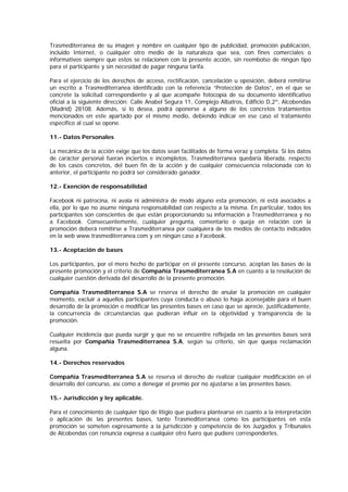 Trasmediterranea de su imagen y nombre en cualquier tipo de publicidad, promoción publicación,
incluido Internet, o cualquier otro medio de la naturaleza que sea, con fines comerciales o
informativos siempre que estos se relacionen con la presente acción, sin reembolso de ningún tipo
para el participante y sin necesidad de pagar ninguna tarifa.
Para el ejercicio de los derechos de acceso, rectificación, cancelación u oposición, deberá remitirse
un escrito a Trasmediterranea identificado con la referencia “Protección de Datos”, en el que se
concrete la solicitud correspondiente y al que acompañe fotocopia de su documento identificativo
oficial a la siguiente dirección: Calle Anabel Segura 11, Complejo Albatros, Edificio D,2º, Alcobendas
(Madrid) 28108. Además, si lo desea, podrá oponerse a alguno de los concretos tratamientos
mencionados en este apartado por el mismo medio, debiendo indicar en ese caso el tratamiento
específico al cual se opone.
11.- Datos Personales
La mecánica de la acción exige que los datos sean facilitados de forma veraz y completa. Si los datos
de carácter personal fueran inciertos e incompletos, Trasmediterranea quedaría liberada, respecto
de los casos concretos, del buen fin de la acción y de cualquier consecuencia relacionada con lo
anterior, el participante no podrá ser considerado ganador.
12.- Exención de responsabilidad
Facebook ni patrocina, ni avala ni administra de modo alguno esta promoción, ni está asociados a
ella, por lo que no asume ninguna responsabilidad con respecto a la misma. En particular, todos los
participantes son conscientes de que están proporcionando su información a Trasmediterranea y no
a Facebook. Consecuentemente, cualquier pregunta, comentario o queja en relación con la
promoción deberá remitirse a Trasmediterranea por cualquiera de los medios de contacto indicados
en la web www.trasmediterranea.com y en ningún caso a Facebook.
13.- Aceptación de bases
Los participantes, por el mero hecho de participar en el presente concurso, aceptan las bases de la
presente promoción y el criterio de Compañía Trasmediterranea S.A en cuanto a la resolución de
cualquier cuestión derivada del desarrollo de la presente promoción.
Compañía Trasmediterranea S.A se reserva el derecho de anular la promoción en cualquier
momento, excluir a aquellos participantes cuya conducta o abuso lo haga aconsejable para el buen
desarrollo de la promoción o modificar las presentes bases en caso que se aprecie, justificadamente,
la concurrencia de circunstancias que pudieran influir en la objetividad y transparencia de la
promoción.
Cualquier incidencia que pueda surgir y que no se encuentre reflejada en las presentes bases será
resuelta por Compañía Trasmediterranea S.A, según su criterio, sin que quepa reclamación
alguna.
14.- Derechos reservados
Compañía Trasmediterranea S.A se reserva el derecho de realizar cualquier modificación en el
desarrollo del concurso, así como a denegar el premio por no ajustarse a las presentes bases.
15.- Jurisdicción y ley aplicable.
Para el conocimiento de cualquier tipo de litigio que pudiera plantearse en cuanto a la interpretación
o aplicación de las presentes bases, tanto Trasmediterranea como los participantes en esta
promoción se someten expresamente a la jurisdicción y competencia de los Juzgados y Tribunales
de Alcobendas con renuncia expresa a cualquier otro fuero que pudiere corresponderles.
 
 