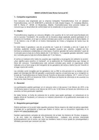 BASES LEGALES Gala Reina Carnaval SC
1.- Compañía organizadora
Este concurso está organizado por la empresa Compañía Trasmediterranea, S.A, en adelante
Trasmediterranea, con CIF A28018075 y domicilio en Calle Anabel Segura, 11, Complejo Albatros,
Edif D, Planta 2ª, 28108, en Alcobendas, Madrid. Trasmediterranea tiene previsto realizar un
concurso que se desarrollará de conformidad con lo establecido en las presentes bases.
2.- Objeto
Trasmediterranea organiza un concurso dirigido a los usuarios de la red social www.facebook.com
(en lo sucesivo “Facebook”). De acuerdo con la mecánica abajo explicada, podrán participar en el
concurso en Facebook, en el que se sortean entradas para asistir a la Gala de de la Reina Adulta, el
11 de febrero a las 21.30h en el Centro Internacional de Ferias y Congresos de Santa Cruz de
Tenerife.
En total habrá 2 ganadores: uno de un premio de 1 pack de 3 entradas y otro de 1 pack de 2
entradas, pudiendo resultar ganadores sólo aquellos usuarios que, además, cumplan con los
términos y condiciones establecidos en estas bases. El primer ganador del sorteo obtendrá 1 pack de
3 entradas para la Gala de la Reina Adulta del 11 de febrero. Y el segundo ganador obtendrá 1 pack
de 2 entradas para la Gala de la Reina Adulta del 11 de febrero.
El sorteo se realizará entre todos los usuarios que respondan a la pregunta (en adelante la acción):
¿Qué significa para vosotros el Carnaval?, en la publicación de Trasmediterranea que marque el
inicio del concurso. Trasmediterranea solo sorteará entradas para asistir al espectáculo arriba
indicado y no se hará cargo ni del transporte de los ganadores del sorteo a Santa Cruz de Tenerife ni
al lugar exacto del evento.
Las entradas serán recogidas por los ganadores con su DNI (u otra persona en su nombre con un
papel con fotocopia del DNI del ganador y autorización expresa a la persona que va a recogerlo) en
la sede de Trasmediterranea en Santa Cruz de Tenerife en dirección La Marina, 39 1º, entre el 9 y el
11 de febrero de 2015 en horario de 9:00 a 14:00 horas (el horario de referencia es de acuerdo a la
hora de las Islas Canarias).
3.- Duración
Los participantes podrán participar en el concurso entre el día jueves 5 de febrero de 2015 a las
12:00 horas hasta el viernes 6 de febrero de 2015 a las 12:00 horas (el horario de referencia es de
acuerdo a la hora peninsular española).
De todas formas, la fecha de comienzo de la acción, para poder participar, se comunicará en la
página oficial de Facebook y el concurso se realizará únicamente en la publicación anunciada en la
misma página.
4.- Requisitos para participar
Podrán participar en la acción todas aquellas personas físicas mayores de edad con plena capacidad,
al tiempo de su participación y hasta que finalice el sorteo, que se encuentren registradas en la
página web www.facebook.com.
Quedan expresamente excluidos de esta promoción, de un lado, los menores de 18 años, incapaces,
y, de otro, todos los empleados de Trasmediterranea, cualquier otra persona relacionada
profesionalmente con el sorteo, así como sus familiares hasta el tercer grado de consanguinidad o
afinidad y personas que convivan con ellos.
 