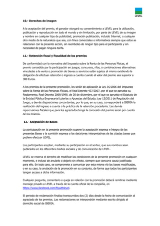 10.- Derechos de imagen
A la aceptación del premio, el ganador otorgará su consentimiento a LEVEL para la utilización,
publicación y reproducción en todo el mundo y sin limitación, por parte de LEVEL de su imagen
y nombre en cualquier tipo de publicidad, promoción publicación, incluido Internet, o cualquier
otro medio de la naturaleza que sea, con fines comerciales o informativos siempre que estos se
relacionen con la presente acción, sin reembolso de ningún tipo para el participante y sin
necesidad de pagar ninguna tarifa.
11.- Retención fiscal y fiscalidad de los premios
De conformidad con la normativa del Impuesto sobre la Renta de las Personas Físicas, el
premio concedido por la participación en juegos, concursos, rifas, o combinaciones alternativas
vinculadas a la venta o promoción de bienes o servicios están sujetos al mismo existiendo la
obligación de efectuar retención o ingreso a cuenta cuando el valor del premio sea superior a
300 Euros.
A los premios de la presente promoción, les serán de aplicación la Ley 35/2006 del Impuesto
sobre la Renta de las Personas Físicas, el Real Decreto 437/2007, por el que se aprueba su
Reglamento; Real Decreto 2069/1999, de 30 de diciembre, por el que se aprueba el Estatuto de
la Entidad Pública Empresarial Loterías y Apuestas del Estado; Ley 13/2011 de Regulación del
Juego; y demás disposiciones concordantes, por lo que, en su caso, corresponderá a IBERIA la
realización del ingreso a cuenta o la práctica de la retención procedente. Las demás
repercusiones fiscales que para los agraciados tenga la concesión del premio serán por cuenta
de los mismos.
12.- Aceptación de Bases
La participación en la presente promoción supone la aceptación expresa e íntegra de las
presentes Bases y la sumisión expresa a las decisiones interpretativas de las citadas bases que
pudiere efectuar LEVEL.
Los participantes aceptan, mediante su participación en el sorteo, que sus nombres sean
publicados en los diferentes medios sociales y de comunicación de LEVEL.
LEVEL se reserva el derecho de modificar las condiciones de la presente promoción en cualquier
momento, e incluso de anularlo o dejarlo sin efecto, siempre que concurra causa justificada
para ello. En todo caso, se compromete a comunicar por esta misma vía las bases modificadas,
o en su caso, la anulación de la promoción en su conjunto, de forma que todos los participantes
tengan acceso a dicha información.
Cualquier pregunta, comentario o queja en relación con la promoción deberá remitirse mediante
mensaje privado a LEVEL a través de la cuenta oficial de la compañía, en
https://www.facebook.com/flywithlevel.
El periodo de reclamación finaliza transcurridos dos (2) días desde la fecha de comunicación al
agraciado de los premios. Las reclamaciones se interpondrán mediante escrito dirigido al
domicilio social de IBERIA.
 