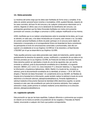 13.- Datos personales
La mecánica del sorteo exige que los datos sean facilitados de forma veraz y completa. Si los
datos de carácter personal fueran inciertos e incompletos, LEVEL quedará liberada, respecto de
los casos concretos, del buen fin del concurso y de cualquier consecuencia relacionada con lo
anterior, llegando en último caso a la no declaración de beneficiarios del concurso. Los
participantes garantizan que los Datos Personales facilitados con motivo de la presente
promoción son veraces y se obligan a comunicar a LEVEL cualquier modificación en los mismos.
LEVEL manifiesta que no se realizan comprobaciones sobre la veracidad de los datos, por lo que
se atendrá, en cada caso, a los datos introducidos por el usuario, sean veraces o no. Los datos
de carácter personal facilitados al efecto de poder participar en el concurso serán objeto de
tratamiento e incorporados en el correspondiente fichero de titularidad de Iberia consintiendo
los participantes el envío de comunicaciones comerciales o promocionales, todo ello con
sujeción a lo establecido en la Ley Orgánica 15/1999 de 13 de diciembre y el Real Decreto
1720/2007 por el que se desarrolla la Ley Orgánica 15/1999.
Todas aquellas personas cuyos datos personales sean objeto de tratamiento, podrán ejercitar
gratuitamente los derechos de oposición, acceso, rectificación y cancelación de sus datos en los
términos previstos por la Ley Orgánica 15/1999, de Protección de Datos de Carácter Personal.
Estos derechos podrán ser ejercitados a través de una de las siguientes vías: por escrito,
enviando su solicitud, junto la documentación acreditativa de su identidad, a la siguiente
dirección: IBERIA L.A.E. S.A.O. S.U. Zona Industrial nº 2, Dirección Sistemas / U. Seguridad de
la Información y Arquitectura Aplicaciones, 28042, Madrid. O a través de fax, enviando su
solicitud, junto la documentación acreditativa de su identidad, al número + 34 91 587 55 64,
dirigido a "Atención de Datos Personales". En cumplimiento de la Ley 56/2007, de Medidas de
Impulso de la Sociedad de la Información, puede también realizar la solicitud a través de correo
electrónico a la dirección atencion_datospersonales@iberia.es, firmando digitalmente su
solicitud mediante el Documento Nacional de Identidad (DNI) electrónico español, no siendo
necesaria en este caso más acreditación por parte de la persona solicitante. Para cualquier
aclaración o duda, puede ponerse en contacto mediante correo electrónico en la dirección:
atencion_datospersonales@iberia.es
14.- Legislación aplicable
Esta promoción se rige por las leyes españolas. Cualquier diferencia o controversia que surgiere
en relación con la misma se somete a la jurisdicción de los Juzgados y Tribunales de Madrid
Capital, renunciando a cualquier otro fuero que pudiera corresponderles.
 