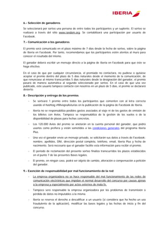  
6.- Selección de ganadores
Se seleccionará por sorteo una persona de entre todos los participantes y un suplente. El sorteo se
realizará a través del sitio www.random.org. Se contabilizará una participación por usuario de
Facebook.
7.- Comunicación a los ganadores
El premio será comunicado en el plazo máximo de 7 días desde la fecha de sorteo, sobre la página
de Iberia en Facebook. Por tanto, recomendamos que los participantes estén atentos al muro para
conocer el resultado del mismo.
El ganador deberá escribir un mensaje directo a la página de Iberia en Facebook para que éste se
haga efectivo.
En el caso de que por cualquier circunstancia, el premiado no contactara, no pudiese o quisiese
aceptar el premio dentro del plazo de 5 días naturales desde el momento de la comunicación, de
que renunciase al mismo transcurridos 5 días naturales desde la designación del ganador, el premio
pasará de manera automática al segundo seleccionado por sorteo. En el caso de que una vez
publicado, este usuario tampoco contacte con nosotros en un plazo de 5 días, el premio se declarará
desierto.
8.- Descripción y entrega de los premios
- Se sorteará 1 premio entre todos los participantes que comenten con al letra correcta
usando el hashtag #MiviajeaAsturias en la publicación de la página de Facebook de Iberia.
- Iberia no se responsabiliza posibles gastos asociados al viaje ni de los gastos de emisión de
los billetes con Avios. Tampoco se responsabiliza de la gestión de los vuelos o de la
disponibilidad de plazas para fechas concretas.
- Los 120.000 Avios del premio se anotarán en la cuenta personal del ganador, que podrá
usarlos como prefiera y están sometidos a las condiciones generales del programa Iberia
Plus.
- Una vez el ganador envíe un mensaje privado, se solicitarán sus datos a través de Facebook:
nombre, apellidos, DNI, dirección postal completa, teléfono, email, Iberia Plus y fecha de
nacimiento. Será necesario que el ganador facilite esta información para recibir el premio.
- El período de reclamación del presente sorteo finaliza transcurridos los plazos establecidos
en el punto 7 de las presentes Bases legales.
- El premio, en ningún caso, podrá ser objeto de cambio, alteración o compensación a petición
del ganador.
9.- Exención de responsabilidad por mal funcionamiento de la red
- La empresa organizadora no se hace responsable del mal funcionamiento de las redes de
comunicación electrónicas que impidan el normal desarrollo del concurso por causas ajenas
a la empresa y especialmente por actos externos de mala fe.
- Tampoco será responsable la empresa organizadora por los problemas de transmisión o
pérdida de datos no imputables a la misma.
- Iberia se reserva el derecho a descalificar a un usuario (si considera que ha hecho un uso
fraudulento de la aplicación), modificar las bases legales y las fechas de inicio y fin del
concurso.
 