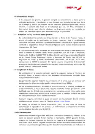  
10.- Derechos de imagen
- A la aceptación del premio, el ganador otorgará su consentimiento a Iberia para la
utilización, publicación y reproducción en todo el mundo y sin limitación, por parte de Iberia
de su imagen y nombre en cualquier tipo de publicidad, promoción publicación, incluido
Internet, o cualquier otro medio de la naturaleza que sea, con fines comerciales o
informativos siempre que estos se relacionen con la presente acción, sin reembolso de
ningún tipo para el participante y sin necesidad de pagar ninguna tarifa.
11.- Retención fiscal y fiscalidad de los premios.
- De conformidad con la normativa del Impuesto sobre la Renta de las Personas Físicas, el
premio concedido por la participación en juegos, concursos, rifas, o combinaciones
alternativas vinculadas a la venta o promoción de bienes o servicios están sujetos al mismo
existiendo la obligación de efectuar retención o ingreso a cuenta cuando el valor del premio
sea superior a 300 Euros.
- A los premios de la presente promoción, les serán de aplicación la Ley 35/2006 del Impuesto
sobre la Renta de las Personas Físicas, el Real Decreto 437/2007, por el que se aprueba su
Reglamento; Real Decreto 2069/1999, de 30 de diciembre, por el que se aprueba el Estatuto
de la Entidad Pública Empresarial Loterías y Apuestas del Estado; Ley 13/2011 de
Regulación del Juego; y demás disposiciones concordantes, por lo que, en su caso,
corresponderá a IBERIA la realización del ingreso a cuenta o la práctica de la retención
procedente. Las demás repercusiones fiscales que para los agraciados tenga la concesión del
premio serán por cuenta de los mismos.
12.- Aceptación de Bases
- La participación en la presente promoción supone la aceptación expresa e íntegra de las
presentes Bases y la sumisión expresa a las decisiones interpretativas de las citadas Bases
que pudiere efectuar IBERIA.
- Los participantes aceptan, mediante su participación en el sorteo, que sus nombres sean
publicados en los diferentes medios sociales y de comunicación de IBERIA.
- IBERIA se reserva el derecho de modificar las condiciones de la presente promoción en
cualquier momento, e incluso de anularlo o dejarlo sin efecto, siempre que concurra causa
justificada para ello. En todo caso, se compromete a comunicar por esta misma vía las bases
modificadas, o en su caso, la anulación de la promoción en su conjunto, de forma que todos
los participantes tengan acceso a dicha información.
- Cualquier pregunta, comentario o queja en relación con la promoción deberá remitirse
mediante mensaje privado a través de Facebook a Iberia Líneas Aéreas.
- El periodo de reclamación finaliza transcurridos cinco (5) días desde la fecha de
comunicación al agraciado de los premios. Las reclamaciones se interpondrán mediante
escrito dirigido al domicilio social de IBERIA.
13.- Datos personales
- La mecánica del sorteo exige que los datos sean facilitados de forma veraz y completa. Si los
datos de carácter personal fueran inciertos e incompletos, IBERIA quedará liberada,
respecto de los casos concretos, del buen fin del concurso y de cualquier consecuencia
relacionada con lo anterior, llegando en último caso a la no declaración de beneficiarios del
concurso. Los participantes garantizan que los Datos Personales facilitados con motivo de la
 