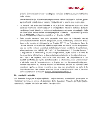  
presente promoción son veraces y se obligan a comunicar a IBERIA cualquier modificación
en los mismos.
- IBERIA manifiesta que no se realizan comprobaciones sobre la veracidad de los datos, por lo
que se atendrá, en cada caso, a los datos introducidos por el usuario, sean veraces o no.
- Los datos de carácter personal facilitados al efecto de poder participar en el concurso serán
objeto de tratamiento e incorporados en el correspondiente fichero de titularidad de Iberia
consintiendo los participantes el envío de comunicaciones comerciales o promocionales, todo
ello con sujeción a lo establecido en la Ley Orgánica 15/1999 de 13 de diciembre y el Real
Decreto 1720/2007 por el que se desarrolla la Ley Orgánica 15/1999.
- Todas aquellas personas cuyos datos personales sean objeto de tratamiento, podrán
ejercitar gratuitamente los derechos de oposición, acceso, rectificación y cancelación de sus
datos en los términos previstos por la Ley Orgánica 15/1999, de Protección de Datos de
Carácter Personal. Estos derechos podrán ser ejercitados a través de una de las siguientes
vías: por escrito, enviando su solicitud, junto la documentación acreditativa de su identidad,
a la siguiente dirección: IBERIA L.A.E. S.A.O. S.U. Zona Industrial nº 2, Dirección Sistemas /
U. Seguridad de la Información y Arquitectura Aplicaciones, 28042, Madrid. O a través de
fax, enviando su solicitud, junto la documentación acreditativa de su identidad, al número +
34 91 587 55 64, dirigido a "Atención de Datos Personales". En cumplimiento de la Ley
56/2007, de Medidas de Impulso de la Sociedad de la Información, puede también realizar
la solicitud a través de correo electrónico a la dirección atencion_datospersonales@iberia.es,
firmando digitalmente su solicitud mediante el Documento Nacional de Identidad (DNI)
electrónico español, no siendo necesaria en este caso más acreditación por parte de la
persona solicitante. Para cualquier aclaración o duda, puede ponerse en contacto mediante
correo electrónico en la dirección: atencion_datospersonales@iberia.es
14.- Legislación aplicable
Esta promoción se rige por las leyes españolas. Cualquier diferencia o controversia que surgiere en
relación con la misma, se somete a la jurisdicción de los Juzgados y Tribunales de Madrid Capital,
renunciando a cualquier otro fuero que pudiera corresponderles. 
 
 