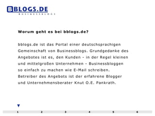 Worum geht es bei bblogs.de? bblogs.de ist das Portal einer deutschsprachigen Gemeinschaft von Businessblogs. Grundgedanke des Angebotes ist es, den Kunden - in der Regel kleinen und mittelgroßen Unternehmen - Businessbloggen so einfach zu machen wie E-Mail schreiben. Betreiber des Angebots ist der erfahrene Blogger und Unternehmensberater Knut O.E. Pankrath. 1 2 3 4 5 6 