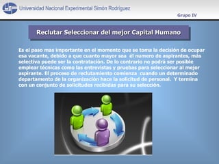 Reclutar Seleccionar del mejor Capital Humano Grupo IV E s el paso mas importante en el momento que se toma la decisión de ocupar esa vacante, debido a que cuanto mayor sea  él numero de aspirantes, más selectiva puede ser la contratación. De lo contrario no podrá ser posible  emplear técnicas como las entrevistas y pruebas para seleccionar al mejor aspirante.  El proceso de reclutamiento comienza  cuando un determinado departamento de la organización hace la solicitud de personal.  Y termina  con un conjunto de solicitudes recibidas para su selección. 