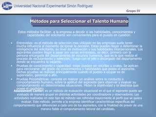 Estos métodos facilitan  a la empresa a decidir si las habilidades, conocimientos y capacidades del solicitante son convenientes para el puesto en cuestión.  Entrevistas: es el método de selección mas utilizado en las empresas suele tener mucha influencia al momento de tomar la decisión. Estas pueden llegar a determinar la inteligencia del solicitante, su nivel de motivación y sus habilidades interpersonales. Los aspirantes pueden llegar a pasar por varias entrevistas, es decir, primero con la persona encargada del departamento de recursos humanos, que es la que realiza el proceso de reclutamiento y selección,  luego con el jefe o encargado del departamento donde se encuentra la vacante. Pruebas de conocimiento o capacidad: estas pueden ser escritas u orales. Se  aplican para cerciorarse  del grado de conocimientos y habilidades que posee el aspirante. Dichas pruebas se realizan principalmente cuando el puesto a ocupar es de supervisión, gerencial o afín. Pruebas Psicométricas: consiste en realizar un análisis sobre la conducta o comportamiento humano, sobre la aptitud del aspirante para observar y evaluar su comportamiento en determinadas situaciones. Miden la objetividad y la destreza que posee el candidato. Métodos para Seleccionar el Talento Humano Grupo IV Assessment Center:   es un método de evaluación situacional en el que el aspirante puede ser evaluado de manera grupal en distintas actividades por coordinadores y observadores. Las actividades realizadas en este tipo de método van referidas mayormente al perfil que se quiera evaluar. Este método  permite a la empresa identificar características específicas del comportamiento que diferencian a cada uno de los aspirantes, con la finalidad de prever de una manera fiable el comportamiento laboral del candidato. 