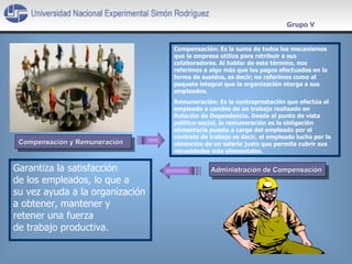 Garantiza la satisfacción  de los empleados, lo que a  su vez ayuda a la organización a obtener, mantener y  retener una fuerza  de trabajo productiva. Administración de Compensación  Grupo V Compensación y Remuneración  Compensación:  Es la suma de todos los mecanismos que la empresa utiliza para retribuir a sus colaboradores. Al hablar de este término, nos referimos a algo más que los pagos efectuados en la forma de sueldos, es decir; no referimos como al paquete integral que la organización otorga a sus empleados.  Remuneración:  Es la contraprestación que efectúa el empleado a cambio de un trabajo realizado en Relación de Dependencia. Desde el punto de vista político-social, la remuneración es la obligación alimentaría puesta a cargo del empleado por el contrato de trabajo es decir, el empleado lucha por la obtención de un salario justo que permita cubrir sus necesidades más elementales.  
