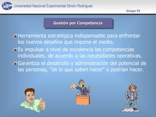 Herramienta estratégica indispensable para enfrentar los nuevos desafíos que impone el medio.  Es impulsar a nivel de excelencia las competencias individuales, de acuerdo a las necesidades operativas.  Garantiza el desarrollo y administración del potencial de las personas, "de lo que saben hacer" o podrían hacer. Gestión por Competencia Grupo VI 