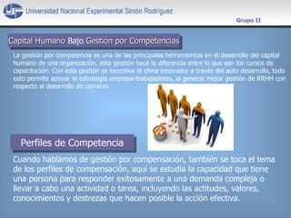 Capital Humano   Bajo   Gestión por Competencias Grupo II La gestión por competencia es una de las principales herramientas en el desarrollo del capital humano de una organización, esta gestión hace la diferencia entre lo que son los cursos de capacitación. Con esta gestión se incentiva el clima innovador a través del auto desarrollo, todo esto permite apoyar la estrategia empresa-trabajadores, al generar mejor gestión de RRHH con respecto al desarrollo de carreras. Cuando hablamos de gestión por compensación, también se toca el tema de los perfiles de compensación, aquí se estudia la capacidad que tiene una persona para responder exitosamente a una demanda compleja o llevar a cabo una actividad o tarea, incluyendo las actitudes, valores, conocimientos y destrezas que hacen posible la acción efectiva. Perfiles de Competencia 