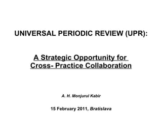 UNIVERSAL PERIODIC REVIEW (UPR):  A Strategic Opportunity for  Cross- Practice Collaboration A. H. Monjurul Kabir   15 February 2011 , Bratislava 