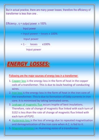 But in actual practice, there are many power losses; therefore the efficiency of
transformer is less than one .
Efficiency , η = output power x 100%
Input power
= Input power – losses x 100%
Input power
= 1 - losses x100%
Input power
Following are the major sources of energy loss in a transformer:
1. Copper loss is the energy loss in the form of heat in the copper
coils of a transformer. This is due to Joule heating of conducting
wires.
2. Iron loss is the energy loss in the form of heat in the iron core of
the transformer. This is due to formation of Eddy currents in iron
core. It is minimised by taking laminated cores.
3. Leakage of magnetic flux occurs inspite of best insulations.
Therefore, rate of change of magnetic flux linked with each turn of
S1S2 is less than the rate of change of magnetic flux linked with
each turn of P1P2.
4. Hysteresis loss is the loss of energy due to repeated magnetisation
and demagnetization of the iron core when A.C. is fed to it.
5. Magneto striation i.e. Humming noise of a transformer.
 