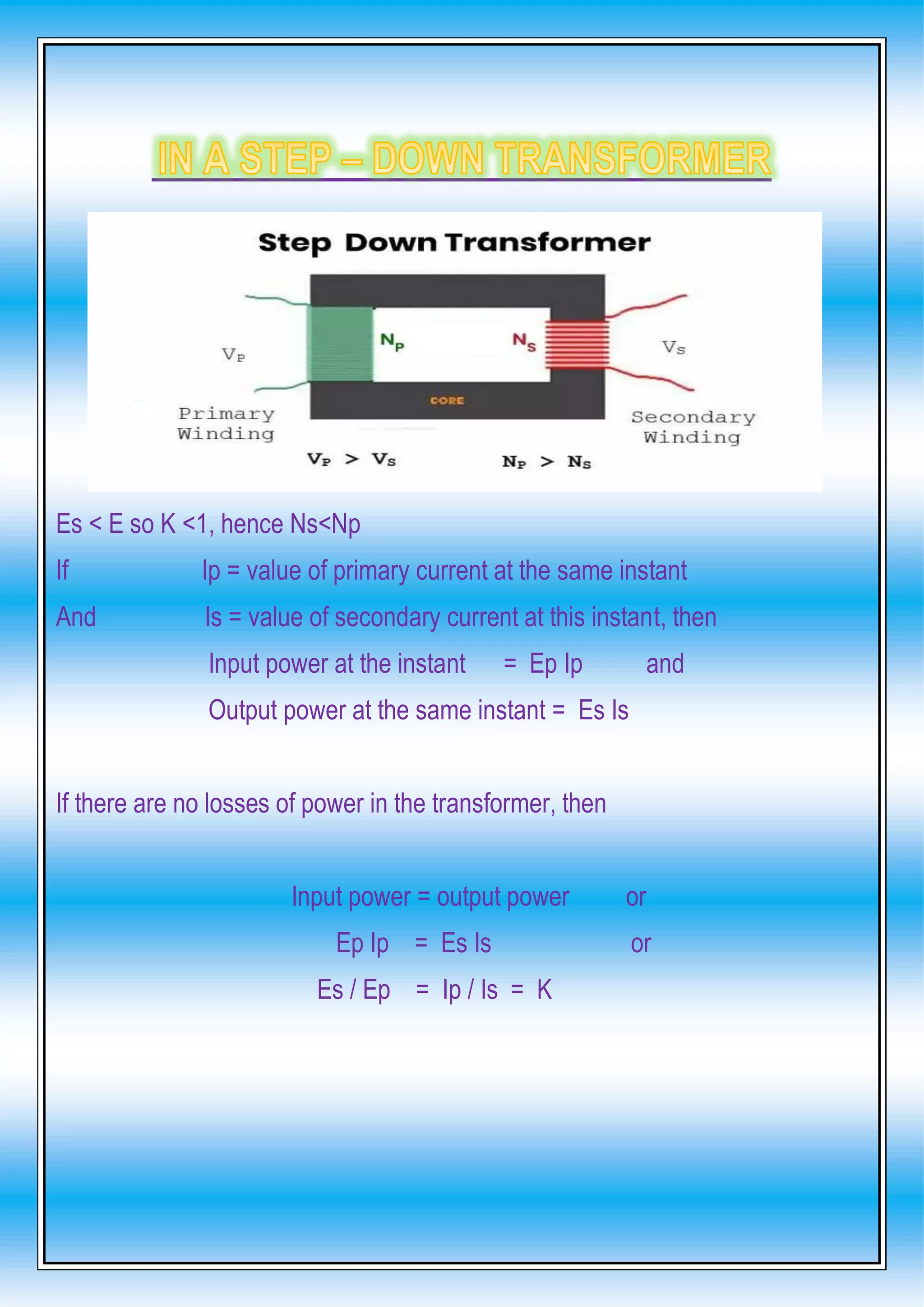 Es < E so K <1, hence Ns<Np
If Ip = value of primary current at the same instant
And Is = value of secondary current at this instant, then
Input power at the instant = Ep Ip and
Output power at the same instant = Es Is
If there are no losses of power in the transformer, then
Input power = output power or
Ep Ip = Es Is or
Es / Ep = Ip / Is = K
 