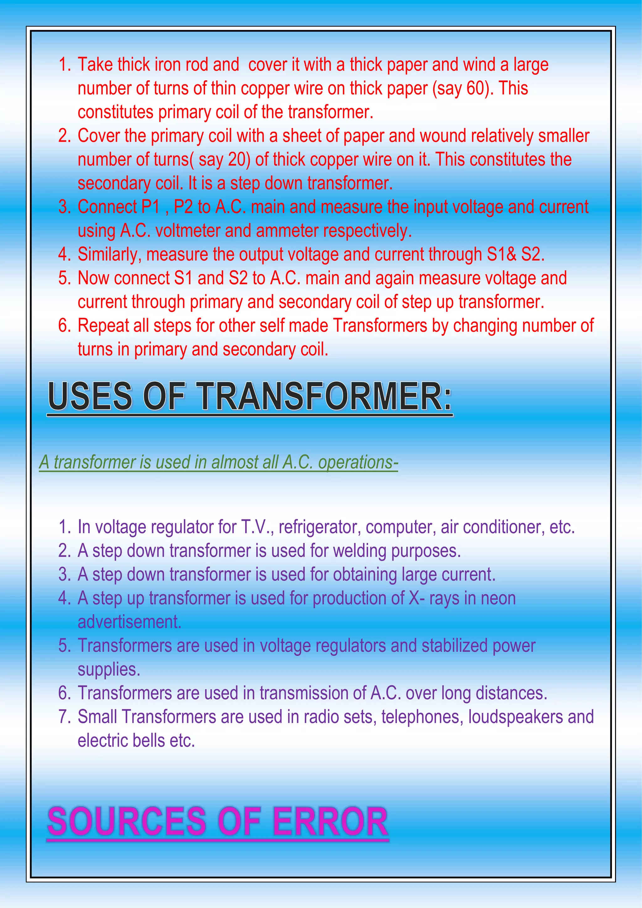 1. Take thick iron rod and cover it with a thick paper and wind a large
number of turns of thin copper wire on thick paper (say 60). This
constitutes primary coil of the transformer.
2. Cover the primary coil with a sheet of paper and wound relatively smaller
number of turns( say 20) of thick copper wire on it. This constitutes the
secondary coil. It is a step down transformer.
3. Connect P1 , P2 to A.C. main and measure the input voltage and current
using A.C. voltmeter and ammeter respectively.
4. Similarly, measure the output voltage and current through S1& S2.
5. Now connect S1 and S2 to A.C. main and again measure voltage and
current through primary and secondary coil of step up transformer.
6. Repeat all steps for other self made Transformers by changing number of
turns in primary and secondary coil.
A transformer is used in almost all A.C. operations-
1. In voltage regulator for T.V., refrigerator, computer, air conditioner, etc.
2. A step down transformer is used for welding purposes.
3. A step down transformer is used for obtaining large current.
4. A step up transformer is used for production of X- rays in neon
advertisement.
5. Transformers are used in voltage regulators and stabilized power
supplies.
6. Transformers are used in transmission of A.C. over long distances.
7. Small Transformers are used in radio sets, telephones, loudspeakers and
electric bells etc.
 