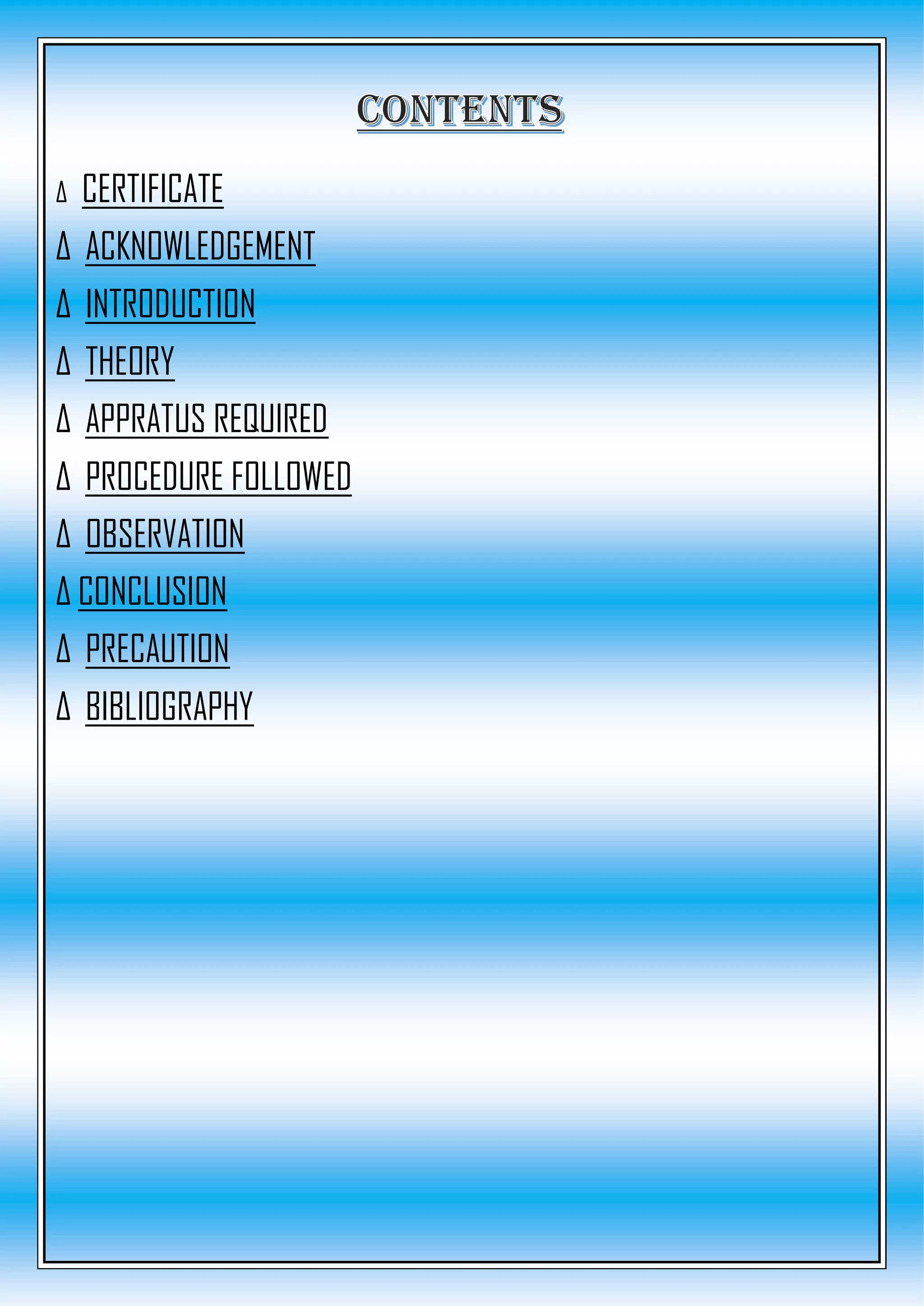 Δ CERTIFICATE
Δ ACKNOWLEDGEMENT
Δ INTRODUCTION
Δ THEORY
Δ APPRATUS REQUIRED
Δ PROCEDURE FOLLOWED
Δ OBSERVATION
Δ CONCLUSION
Δ PRECAUTION
Δ BIBLIOGRAPHY
 
