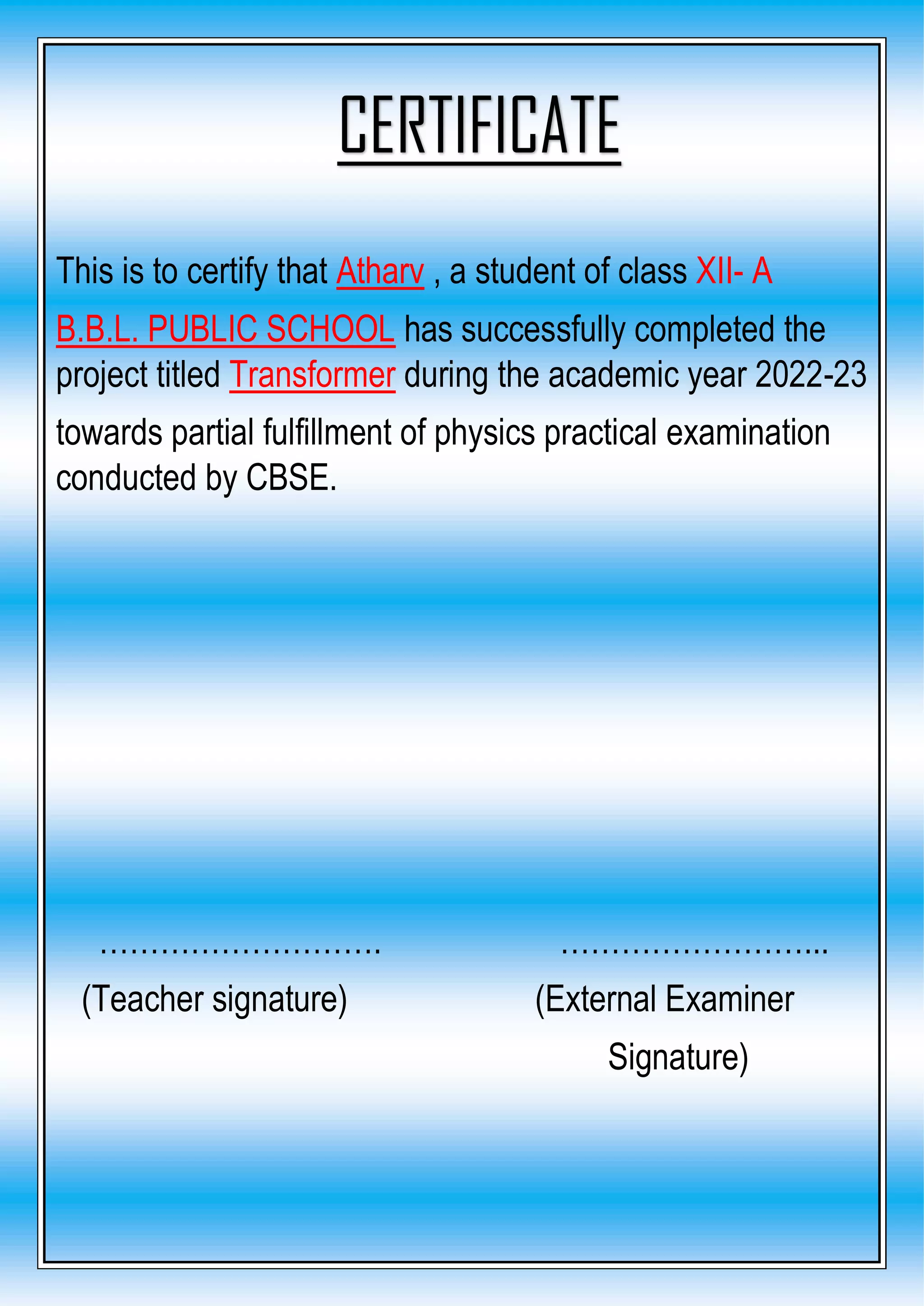This is to certify that Atharv , a student of class XII- A
B.B.L. PUBLIC SCHOOL has successfully completed the
project titled Transformer during the academic year 2022-23
towards partial fulfillment of physics practical examination
conducted by CBSE.
………………………. ……………………...
(Teacher signature) (External Examiner
Signature)
CERTIFICATE
 