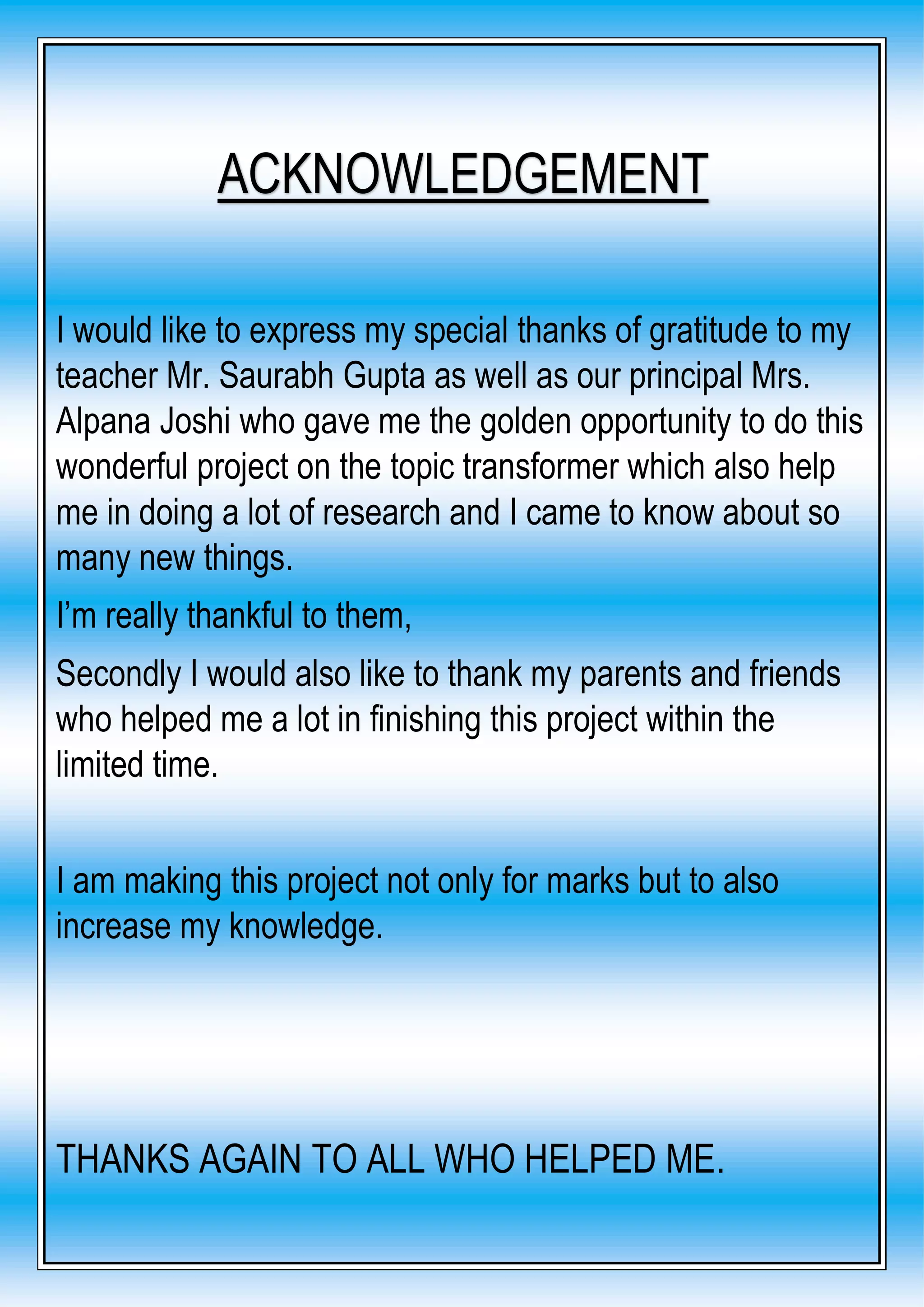 I would like to express my special thanks of gratitude to my
teacher Mr. Saurabh Gupta as well as our principal Mrs.
Alpana Joshi who gave me the golden opportunity to do this
wonderful project on the topic transformer which also help
me in doing a lot of research and I came to know about so
many new things.
I’m really thankful to them,
Secondly I would also like to thank my parents and friends
who helped me a lot in finishing this project within the
limited time.
I am making this project not only for marks but to also
increase my knowledge.
THANKS AGAIN TO ALL WHO HELPED ME.
ACKNOWLEDGEMENT
 