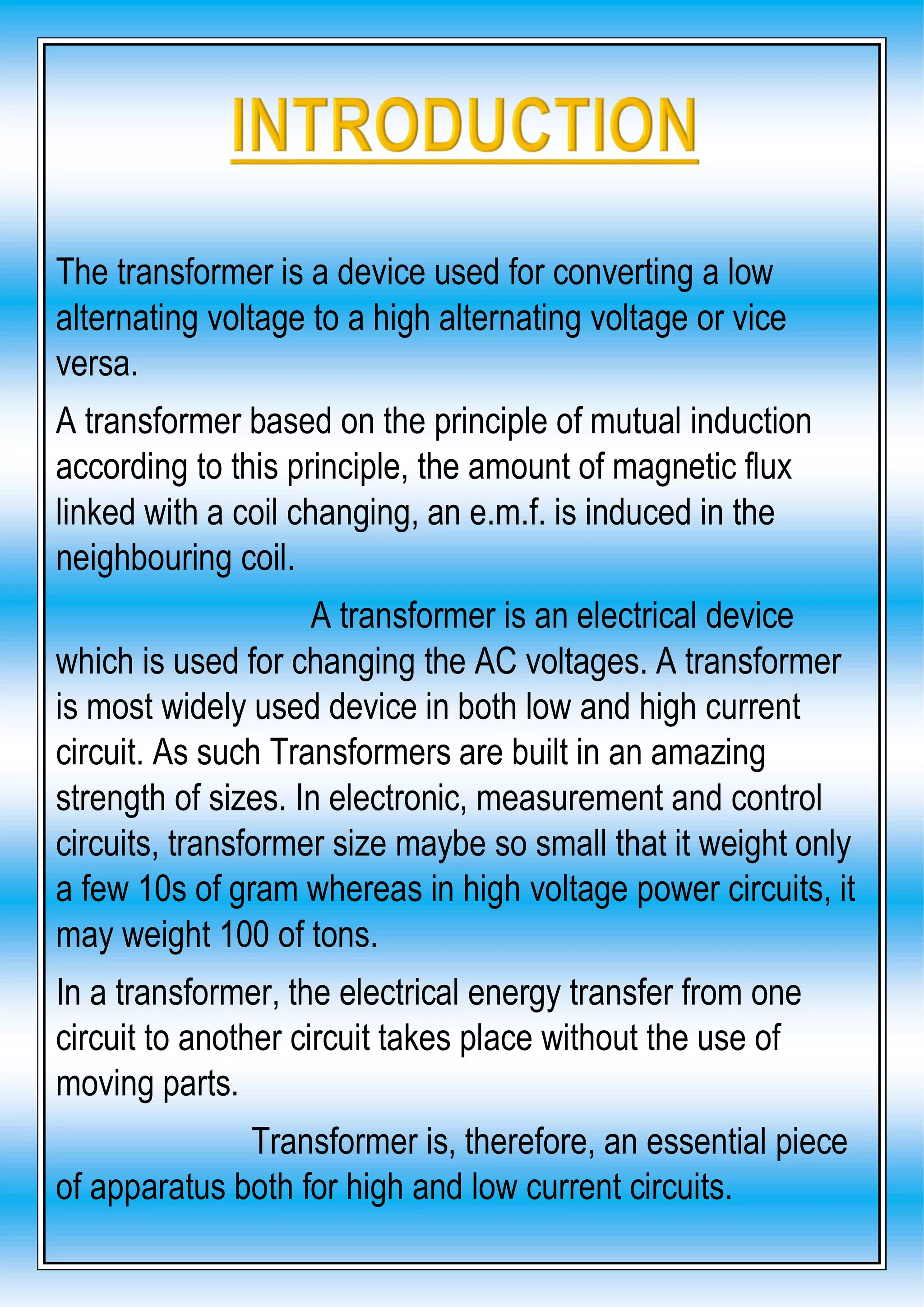 The transformer is a device used for converting a low
alternating voltage to a high alternating voltage or vice
versa.
A transformer based on the principle of mutual induction
according to this principle, the amount of magnetic flux
linked with a coil changing, an e.m.f. is induced in the
neighbouring coil.
A transformer is an electrical device
which is used for changing the AC voltages. A transformer
is most widely used device in both low and high current
circuit. As such Transformers are built in an amazing
strength of sizes. In electronic, measurement and control
circuits, transformer size maybe so small that it weight only
a few 10s of gram whereas in high voltage power circuits, it
may weight 100 of tons.
In a transformer, the electrical energy transfer from one
circuit to another circuit takes place without the use of
moving parts.
Transformer is, therefore, an essential piece
of apparatus both for high and low current circuits.
 