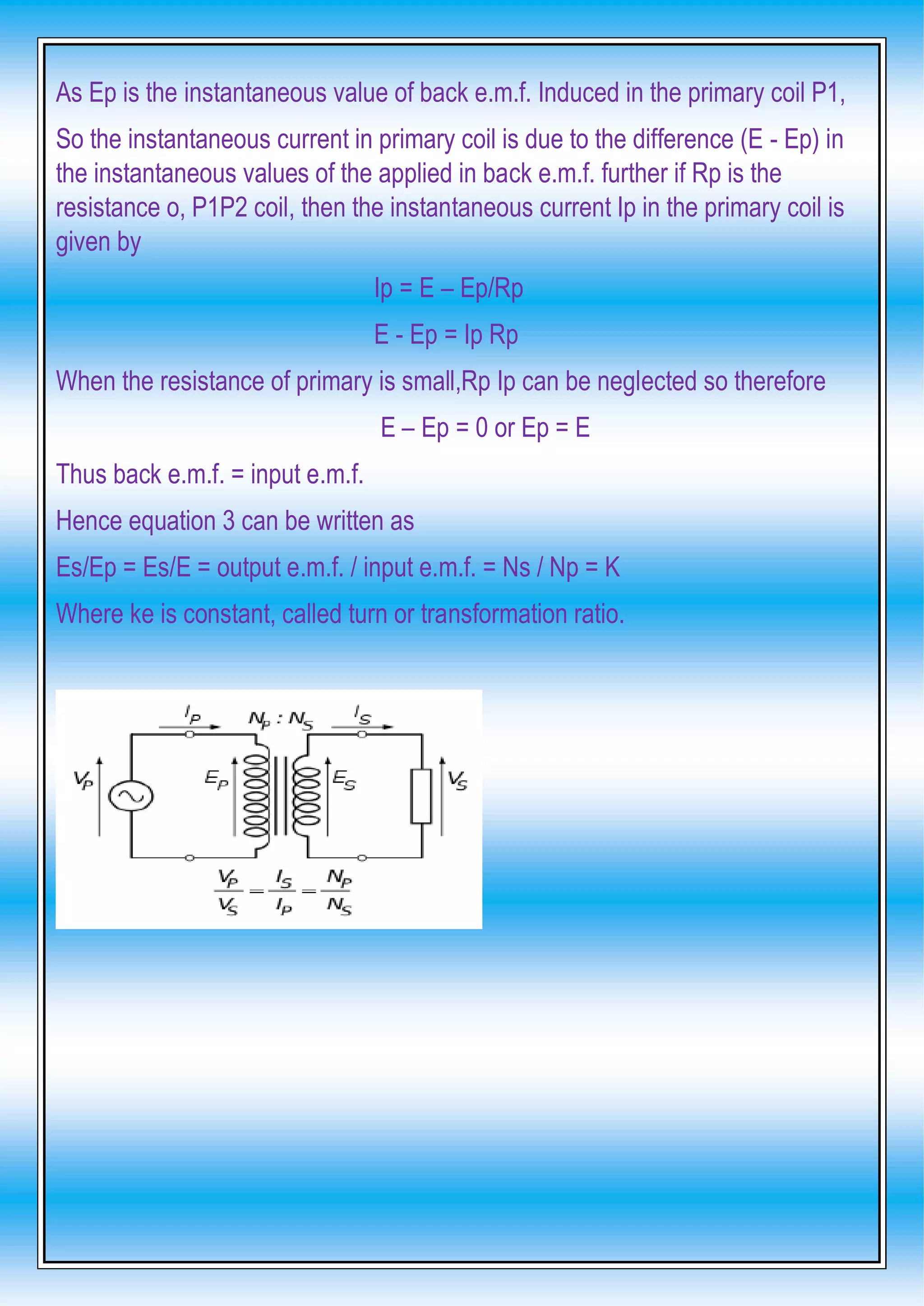 As Ep is the instantaneous value of back e.m.f. Induced in the primary coil P1,
So the instantaneous current in primary coil is due to the difference (E - Ep) in
the instantaneous values of the applied in back e.m.f. further if Rp is the
resistance o, P1P2 coil, then the instantaneous current Ip in the primary coil is
given by
Ip = E – Ep/Rp
E - Ep = Ip Rp
When the resistance of primary is small,Rp Ip can be neglected so therefore
E – Ep = 0 or Ep = E
Thus back e.m.f. = input e.m.f.
Hence equation 3 can be written as
Es/Ep = Es/E = output e.m.f. / input e.m.f. = Ns / Np = K
Where ke is constant, called turn or transformation ratio.
 