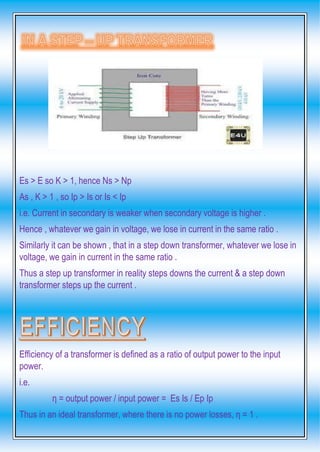 Es > E so K > 1, hence Ns > Np
As , K > 1 , so Ip > Is or Is < Ip
i.e. Current in secondary is weaker when secondary voltage is higher .
Hence , whatever we gain in voltage, we lose in current in the same ratio .
Similarly it can be shown , that in a step down transformer, whatever we lose in
voltage, we gain in current in the same ratio .
Thus a step up transformer in reality steps downs the current & a step down
transformer steps up the current .
Efficiency of a transformer is defined as a ratio of output power to the input
power.
i.e.
η = output power / input power = Es Is / Ep Ip
Thus in an ideal transformer, where there is no power losses, η = 1 .
 