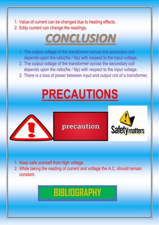1. Value of current can be changed due to heating effects.
2. Eddy current can change the readings.
1. The output voltage of the transformer across the secondary coil
depends upon the ratio(Ns / Np) with respect to the input voltage.
2. The output voltage of the transformer across the secondary coil
depends upon the ratio(Ns / Np) with respect to the input voltage.
3. There is a loss of power between input and output coil of a transformer.
PRECAUTIONS
1. Keep safe yourself from high voltage.
2. While taking the reading of current and voltage the A.C. should remain
constant.
BIBLIOGRAPHY
 