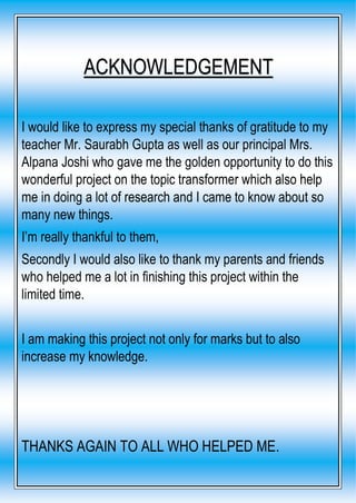I would like to express my special thanks of gratitude to my
teacher Mr. Saurabh Gupta as well as our principal Mrs.
Alpana Joshi who gave me the golden opportunity to do this
wonderful project on the topic transformer which also help
me in doing a lot of research and I came to know about so
many new things.
I’m really thankful to them,
Secondly I would also like to thank my parents and friends
who helped me a lot in finishing this project within the
limited time.
I am making this project not only for marks but to also
increase my knowledge.
THANKS AGAIN TO ALL WHO HELPED ME.
ACKNOWLEDGEMENT
 