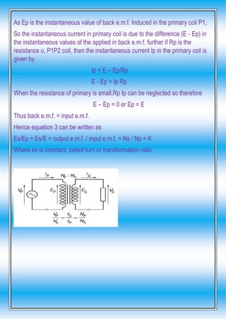 As Ep is the instantaneous value of back e.m.f. Induced in the primary coil P1,
So the instantaneous current in primary coil is due to the difference (E - Ep) in
the instantaneous values of the applied in back e.m.f. further if Rp is the
resistance o, P1P2 coil, then the instantaneous current Ip in the primary coil is
given by
Ip = E – Ep/Rp
E - Ep = Ip Rp
When the resistance of primary is small,Rp Ip can be neglected so therefore
E – Ep = 0 or Ep = E
Thus back e.m.f. = input e.m.f.
Hence equation 3 can be written as
Es/Ep = Es/E = output e.m.f. / input e.m.f. = Ns / Np = K
Where ke is constant, called turn or transformation ratio.
 